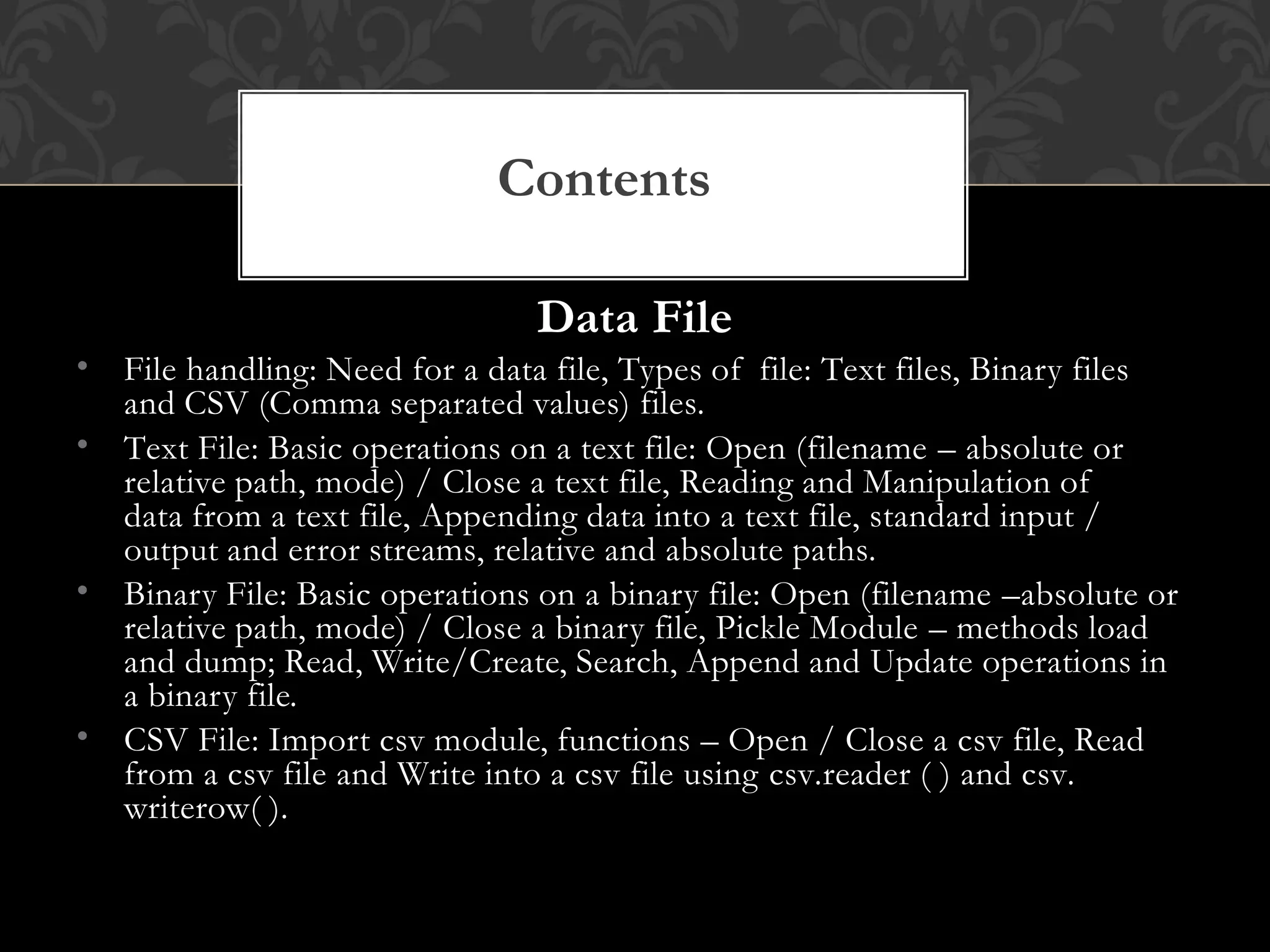 Data File
• File handling: Need for a data file, Types of file: Text files, Binary files
and CSV (Comma separated values) files.
• Text File: Basic operations on a text file: Open (filename – absolute or
relative path, mode) / Close a text file, Reading and Manipulation of
data from a text file, Appending data into a text file, standard input /
output and error streams, relative and absolute paths.
• Binary File: Basic operations on a binary file: Open (filename –absolute or
relative path, mode) / Close a binary file, Pickle Module – methods load
and dump; Read, Write/Create, Search, Append and Update operations in
a binary file.
• CSV File: Import csv module, functions – Open / Close a csv file, Read
from a csv file and Write into a csv file using csv.reader ( ) and csv.
writerow( ).
Contents
 