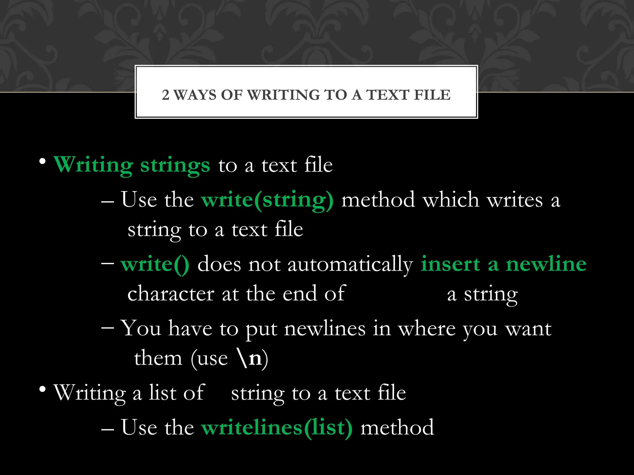 • Writing strings to a text file
– Use the write(string) method which writes a
string to a text file
– write() does not automatically insert a newline
character at the end of a string
– You have to put newlines in where you want
them (use n)
• Writing a list of string to a text file
– Use the writelines(list) method
2 WAYS OF WRITING TO A TEXT FILE
 