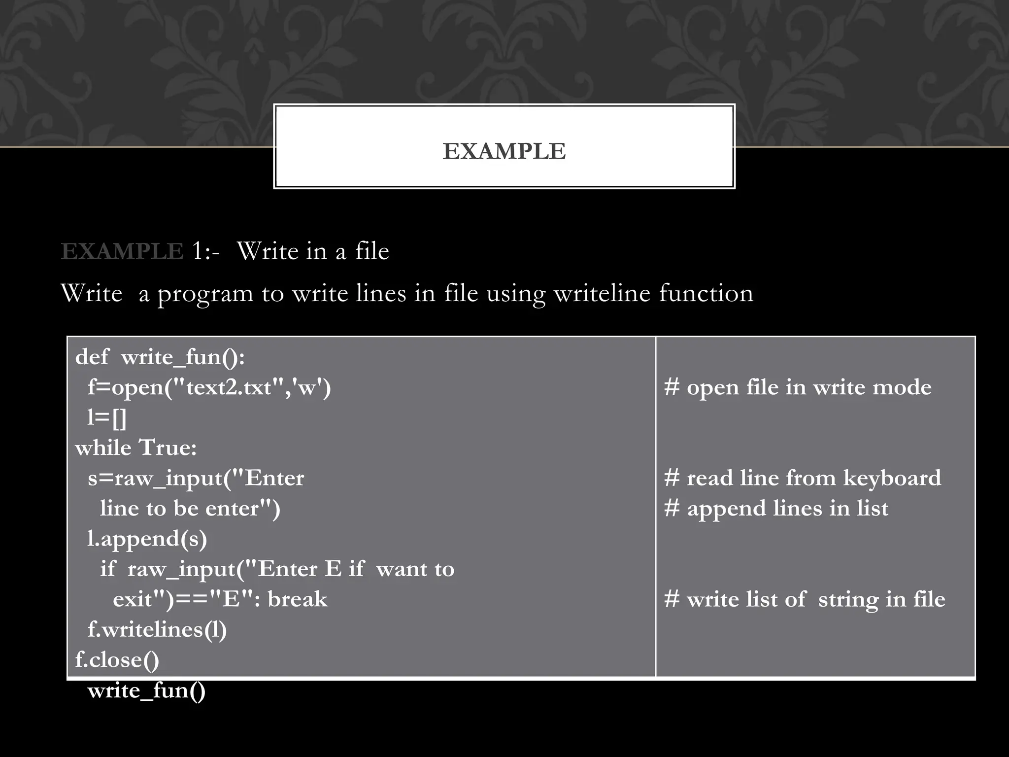 EXAMPLE 1:- Write in a file
Write a program to write lines in file using writeline function
EXAMPLE
def write_fun():
f=open("text2.txt",'w')
l=[]
while True:
s=raw_input("Enter
line to be enter")
l.append(s)
if raw_input("Enter E if want to
exit")=="E": break
f.writelines(l)
f.close()
write_fun()
# open file in write mode
# read line from keyboard
# append lines in list
# write list of string in file
 