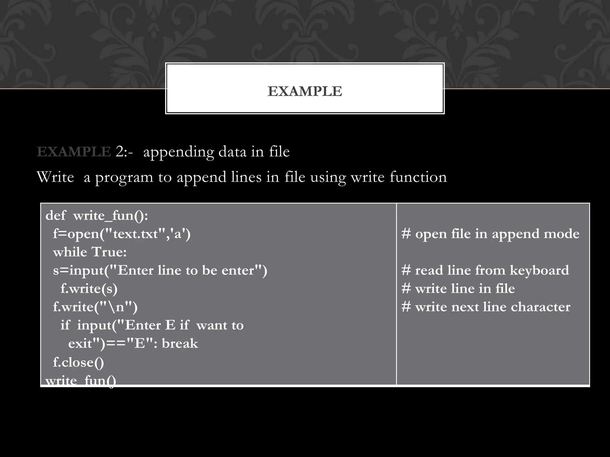 EXAMPLE 2:- appending data in file
Write a program to append lines in file using write function
EXAMPLE
def write_fun():
f=open("text.txt",'a')
while True:
s=input("Enter line to be enter")
f.write(s)
f.write("n")
if input("Enter E if want to
exit")=="E": break
f.close()
write_fun()
# open file in append mode
# read line from keyboard
# write line in file
# write next line character
 