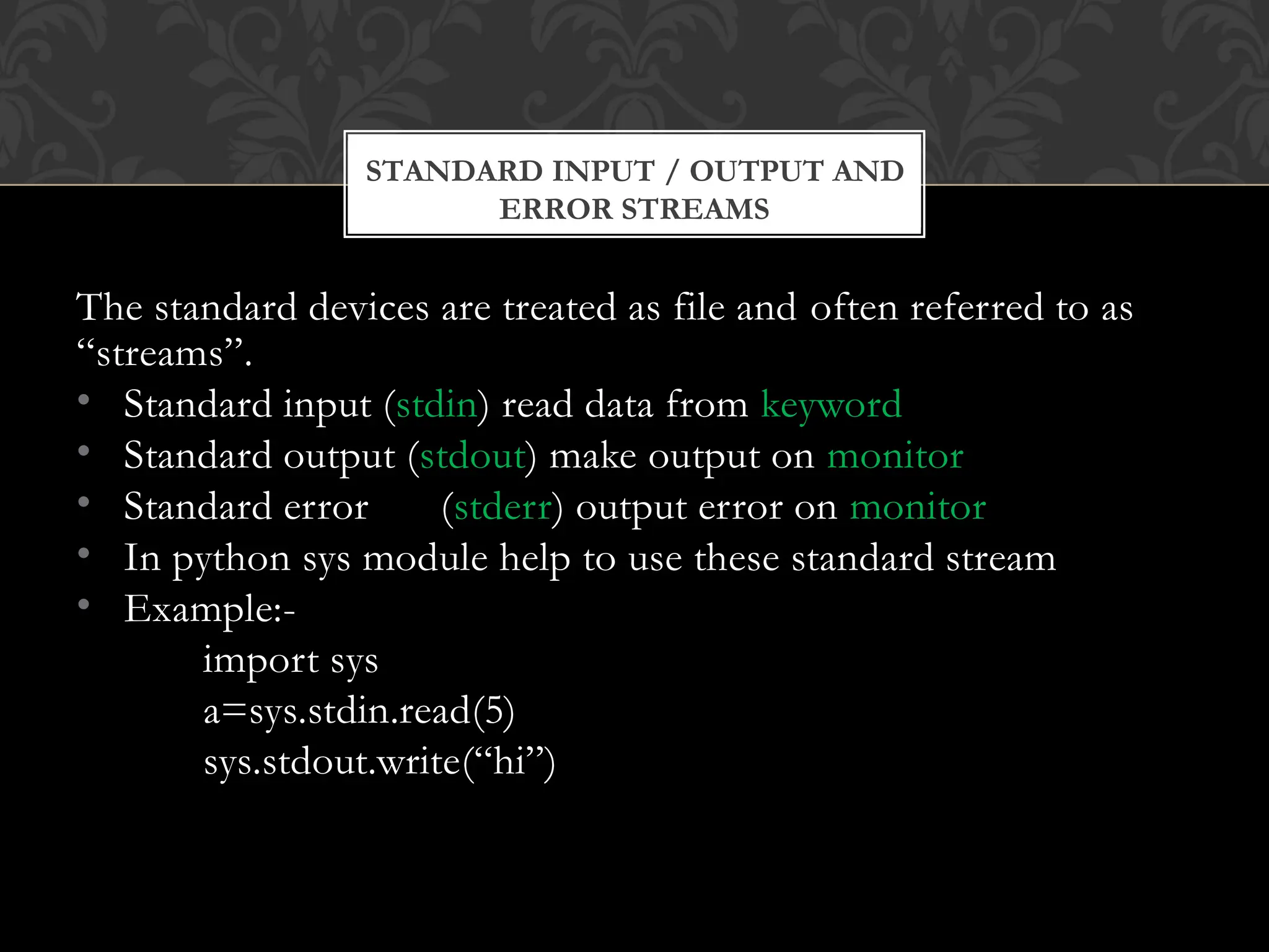 ERROR STREAMS
The standard devices are treated as file and often referred to as
“streams”.
• Standard input (stdin) read data from keyword
• Standard output (stdout) make output on monitor
• Standard error (stderr) output error on monitor
• In python sys module help to use these standard stream
• Example:-
import sys
a=sys.stdin.read(5)
sys.stdout.write(“hi”)
STANDARD INPUT / OUTPUT AND
 
