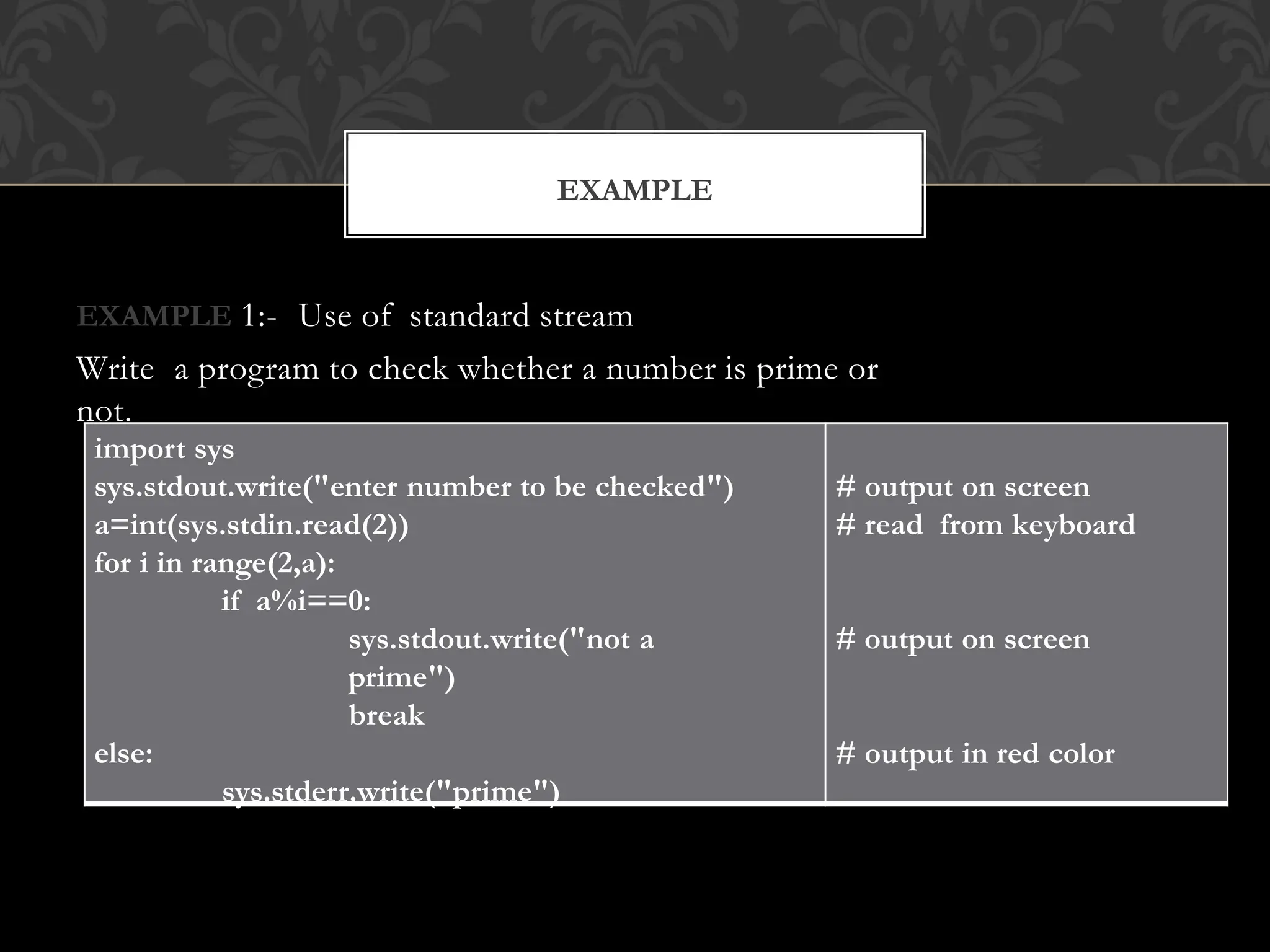 EXAMPLE 1:- Use of standard stream
Write a program to check whether a number is prime or
not.
EXAMPLE
import sys
sys.stdout.write("enter number to be checked")
a=int(sys.stdin.read(2))
for i in range(2,a):
if a%i==0:
sys.stdout.write("not a
prime")
break
else:
sys.stderr.write("prime")
# output on screen
# read from keyboard
# output on screen
# output in red color
 