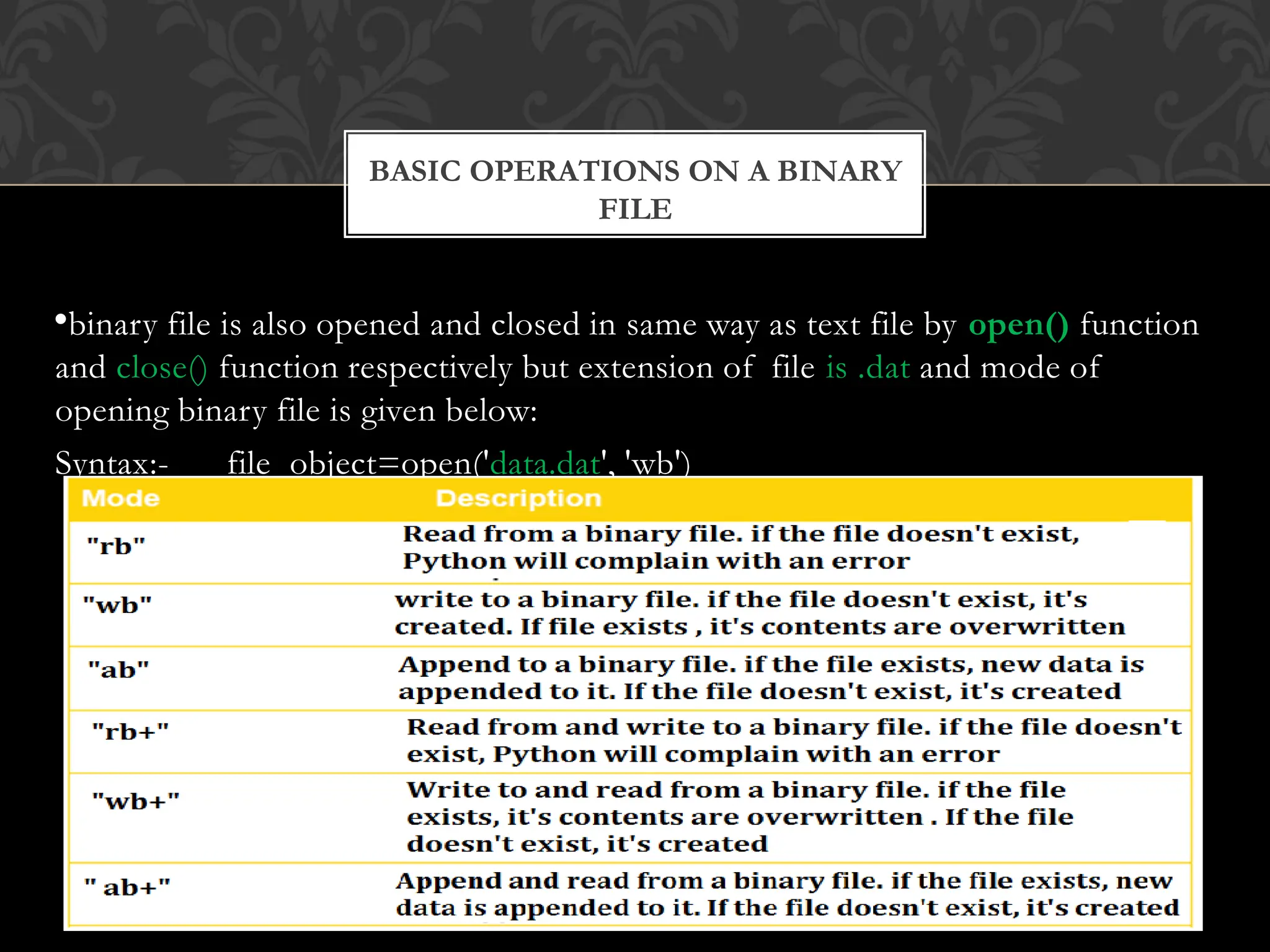 FILE
•binary file is also opened and closed in same way as text file by open() function
and close() function respectively but extension of file is .dat and mode of
opening binary file is given below:
Syntax:- file_object=open('data.dat', 'wb')
BASIC OPERATIONS ON A BINARY
 