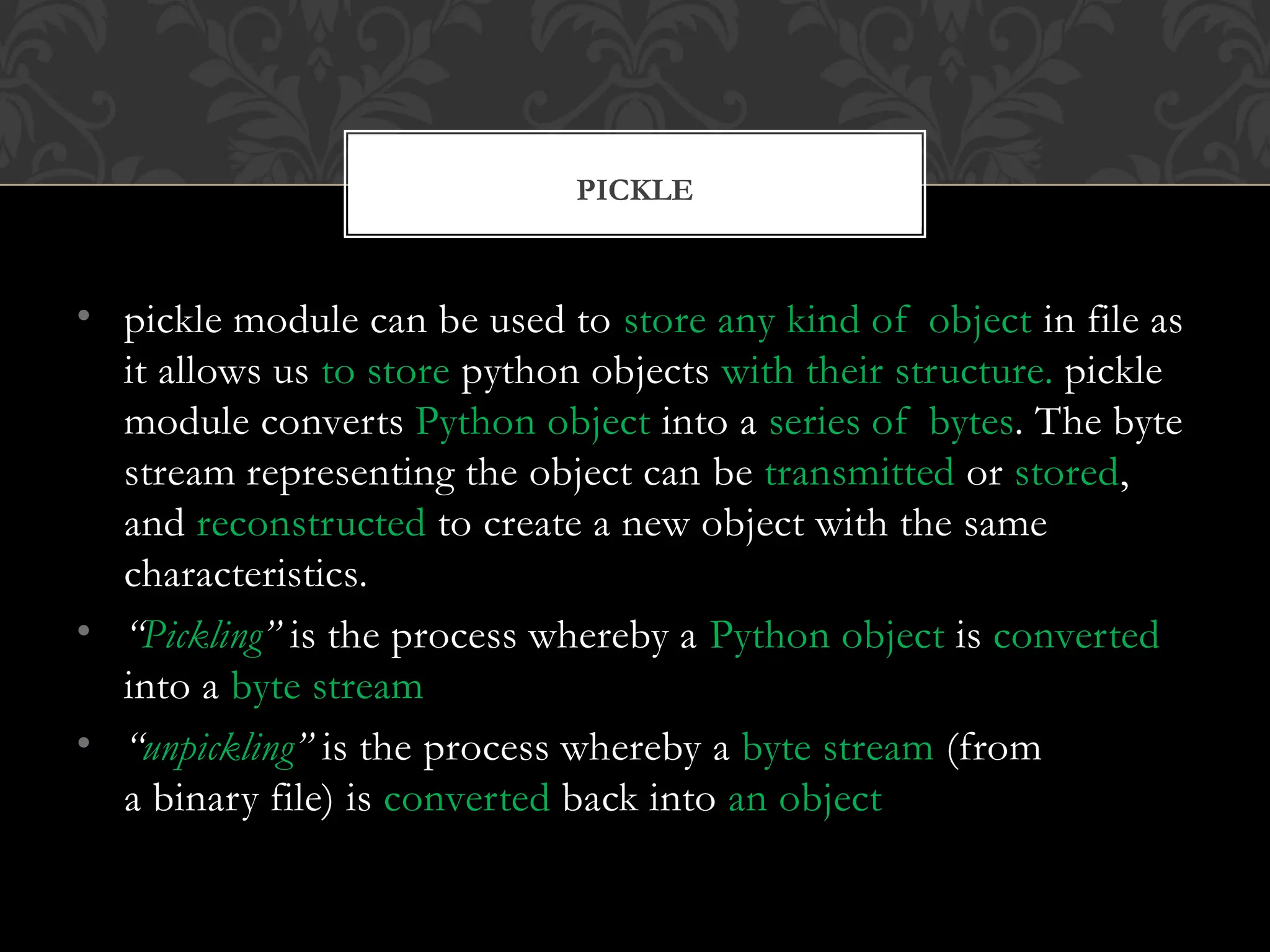 • pickle module can be used to store any kind of object in file as
it allows us to store python objects with their structure. pickle
module converts Python object into a series of bytes. The byte
stream representing the object can be transmitted or stored,
and reconstructed to create a new object with the same
characteristics.
• “Pickling” is the process whereby a Python object is converted
into a byte stream
• “unpickling” is the process whereby a byte stream (from
a binary file) is converted back into an object
PICKLE
 