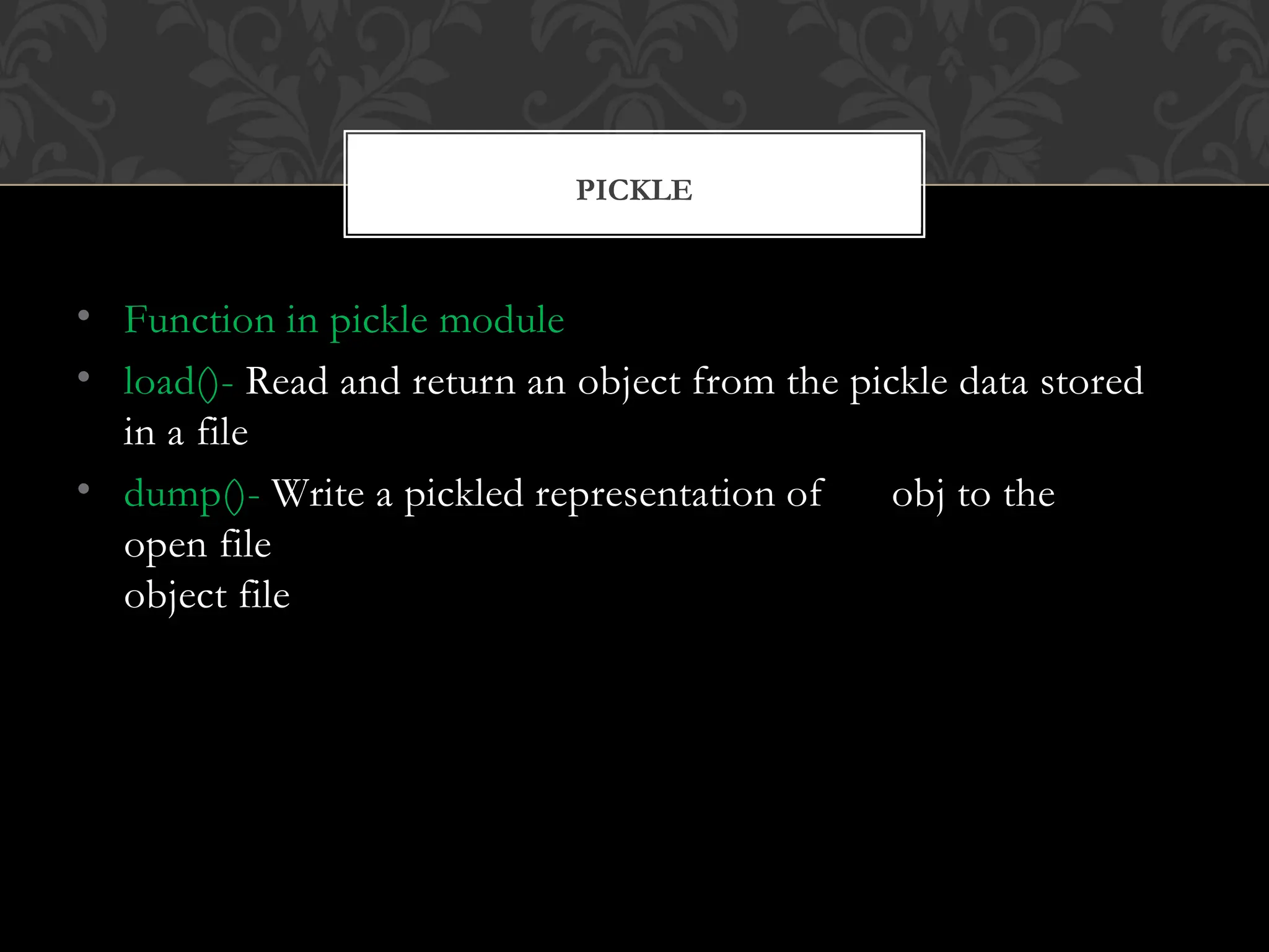• Function in pickle module
• load()- Read and return an object from the pickle data stored
in a file
• dump()- Write a pickled representation of obj to the
open file
object file
PICKLE
 
