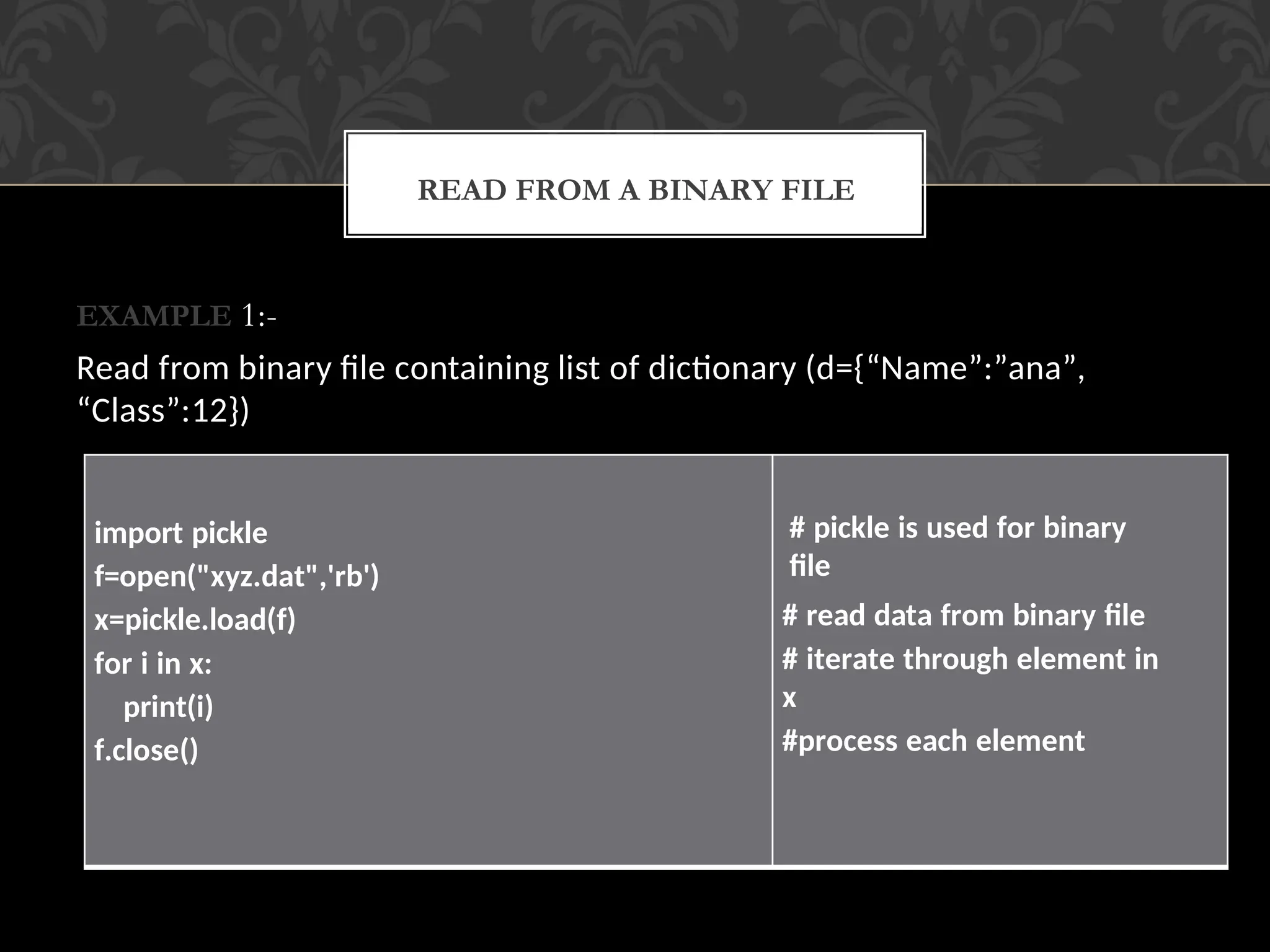 EXAMPLE 1:-
Read from binary file containing list of dictionary (d={“Name”:”ana”,
“Class”:12})
READ FROM A BINARY FILE
import pickle
f=open("xyz.dat",'rb')
x=pickle.load(f)
for i in x:
print(i)
f.close()
# pickle is used for binary
file
# read data from binary file
# iterate through element in
x
#process each element
 