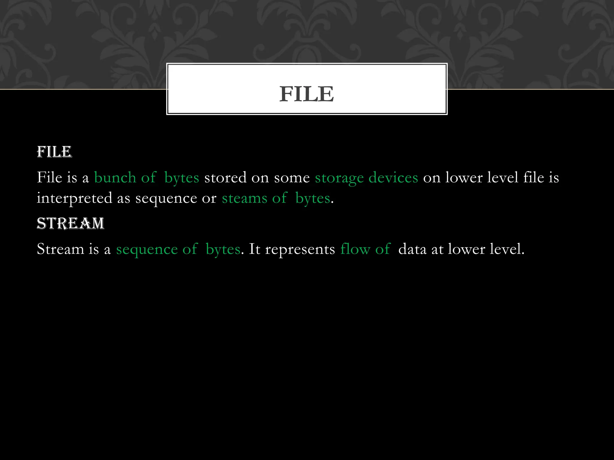 File
File is a bunch of bytes stored on some storage devices on lower level file is
interpreted as sequence or steams of bytes.
Stream
Stream is a sequence of bytes. It represents flow of data at lower level.
FILE
 