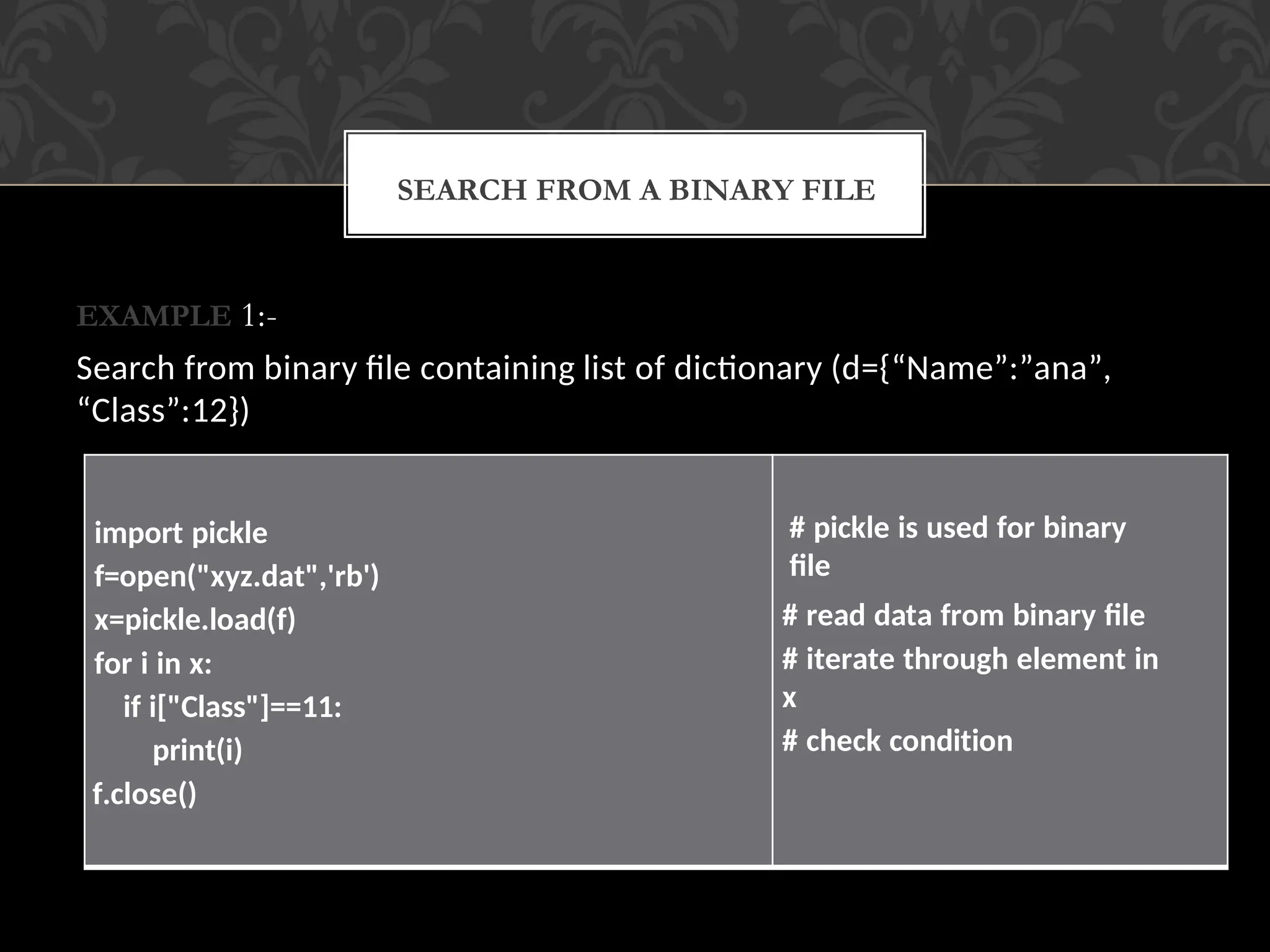 EXAMPLE 1:-
Search from binary file containing list of dictionary (d={“Name”:”ana”,
“Class”:12})
SEARCH FROM A BINARY FILE
import pickle
f=open("xyz.dat",'rb')
x=pickle.load(f)
for i in x:
if i["Class"]==11:
print(i)
f.close()
# pickle is used for binary
file
# read data from binary file
# iterate through element in
x
# check condition
 