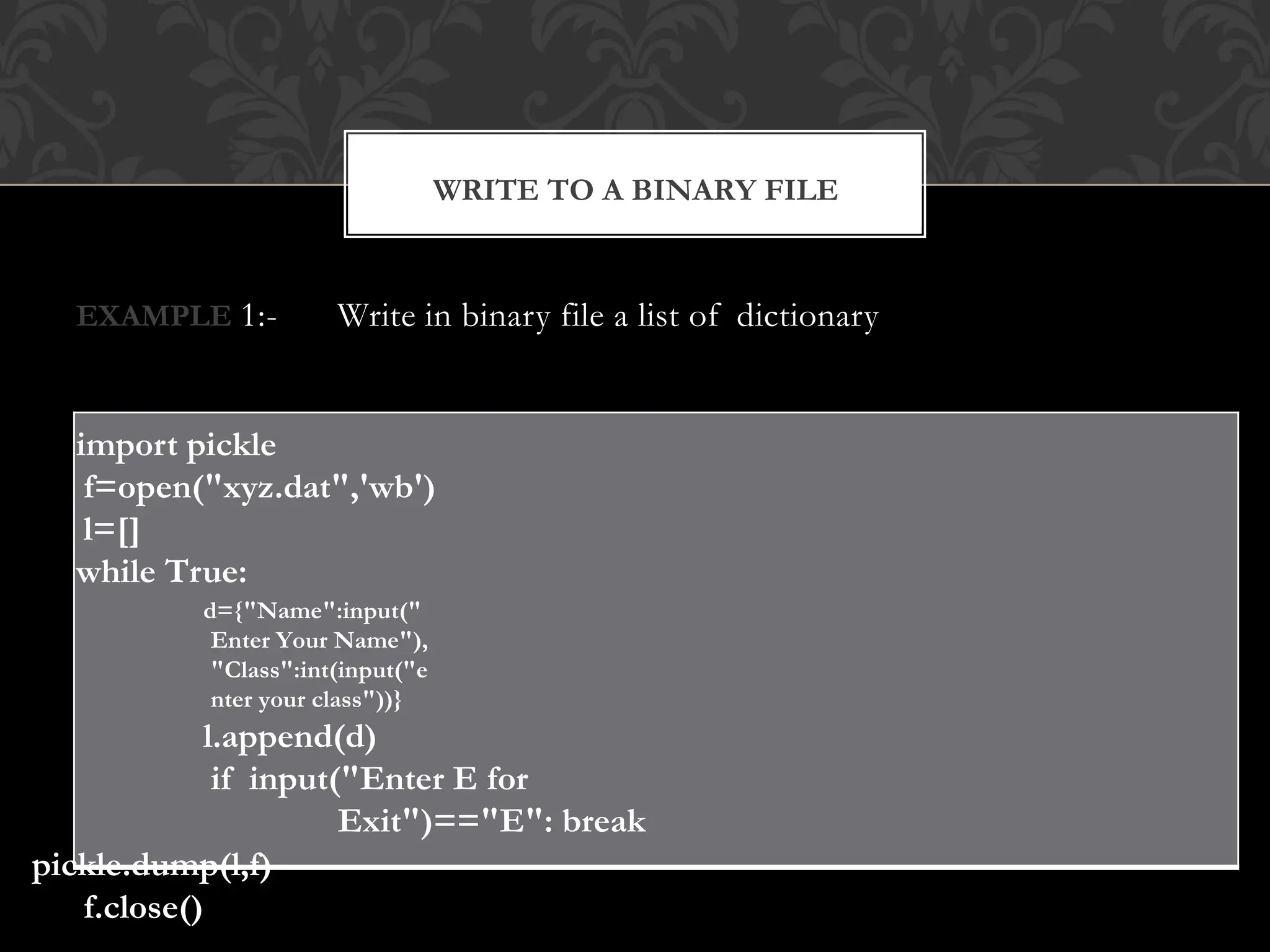 EXAMPLE 1:- Write in binary file a list of dictionary
import pickle
f=open("xyz.dat",'wb')
l=[]
while True:
d={"Name":input("
Enter Your Name"),
"Class":int(input("e
nter your class"))}
l.append(d)
if input("Enter E for
Exit")=="E": break
pickle.dump(l,f)
f.close()
WRITE TO A BINARY FILE
 