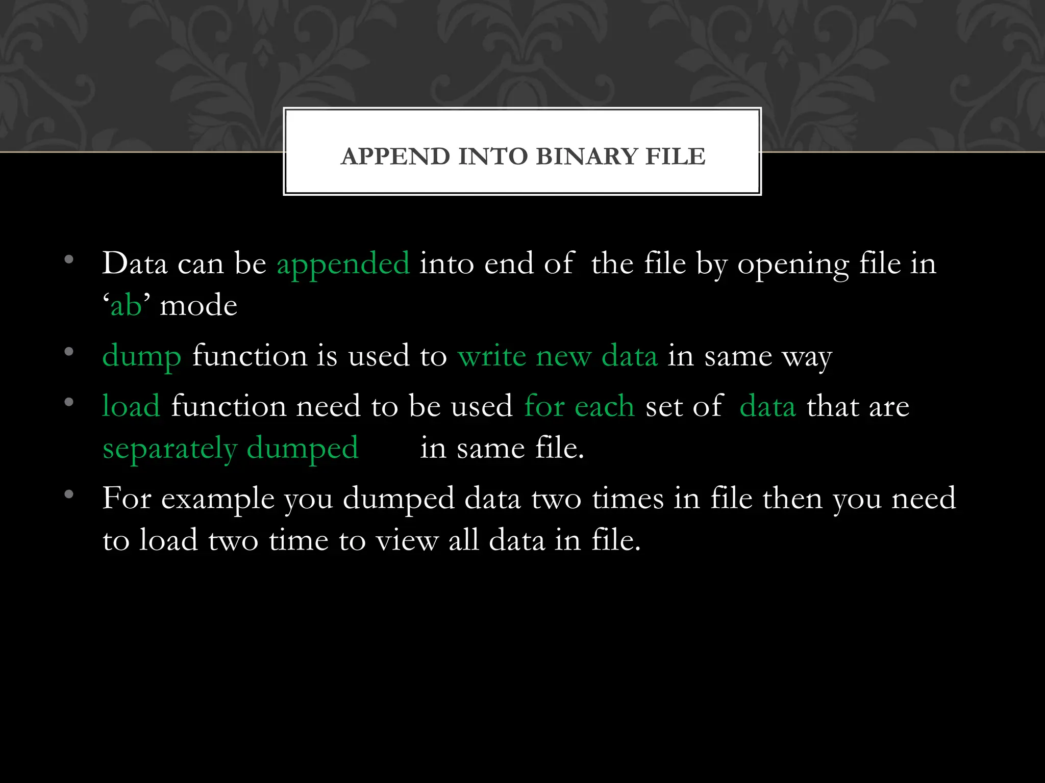 • Data can be appended into end of the file by opening file in
‘ab’ mode
• dump function is used to write new data in same way
• load function need to be used for each set of data that are
separately dumped in same file.
• For example you dumped data two times in file then you need
to load two time to view all data in file.
APPEND INTO BINARY FILE
 