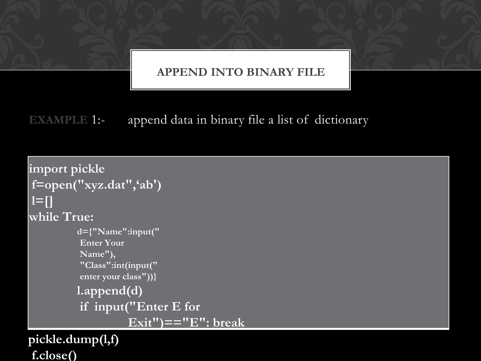 EXAMPLE 1:- append data in binary file a list of dictionary
import pickle
f=open("xyz.dat",‘ab')
l=[]
while True:
d={"Name":input("
Enter Your
Name"),
"Class":int(input("
enter your class"))}
l.append(d)
if input("Enter E for
Exit")=="E": break
pickle.dump(l,f)
f.close()
APPEND INTO BINARY FILE
 