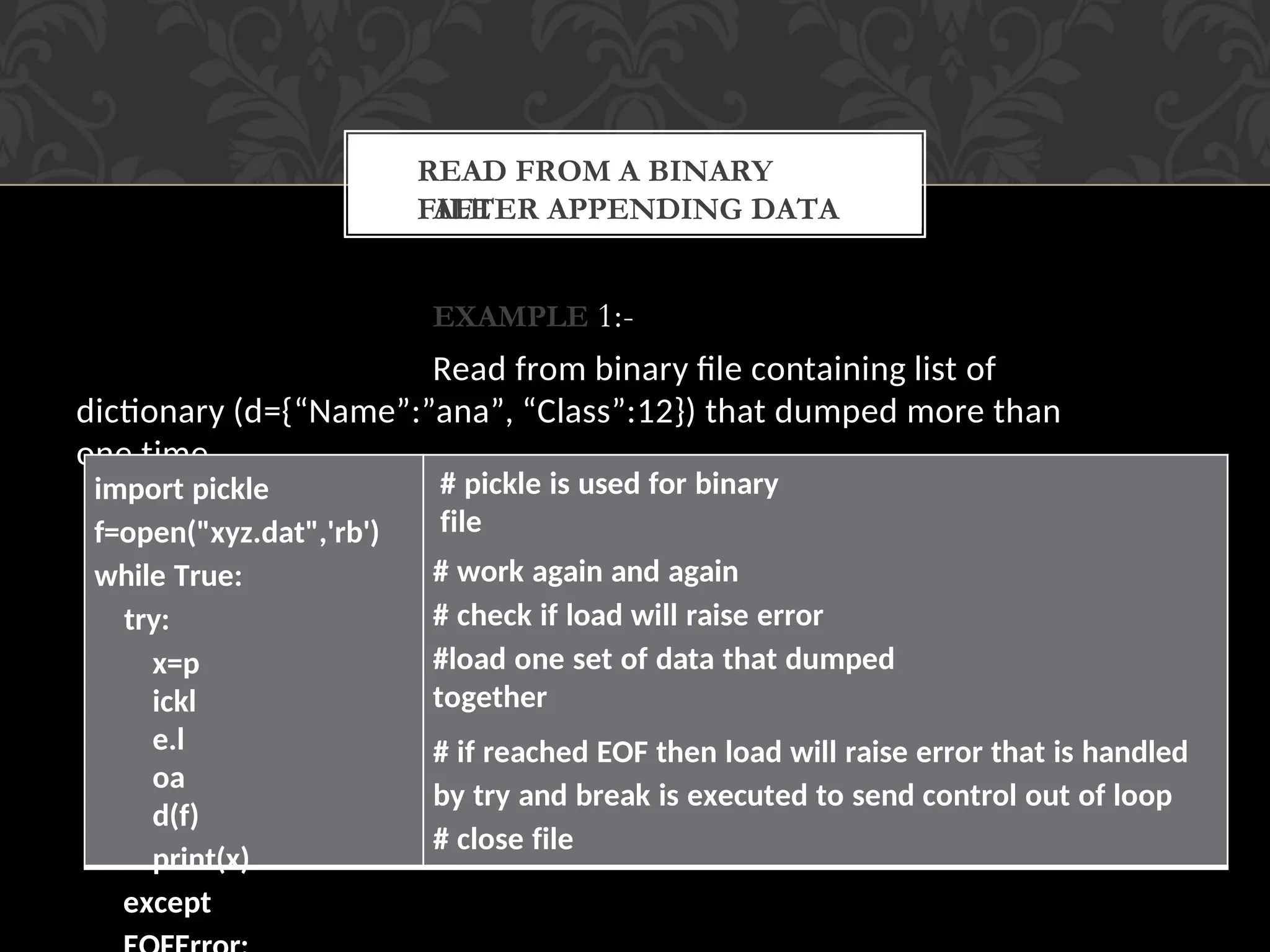 AFTER APPENDING DATA
EXAMPLE 1:-
Read from binary file containing list of
dictionary (d={“Name”:”ana”, “Class”:12}) that dumped more than
one time.
READ FROM A BINARY
FILE
import pickle
f=open("xyz.dat",'rb')
while True:
try:
x=p
ickl
e.l
oa
d(f)
print(x)
except
# pickle is used for binary
file
# work again and again
# check if load will raise error
#load one set of data that dumped
together
# if reached EOF then load will raise error that is handled
by try and break is executed to send control out of loop
# close file
 