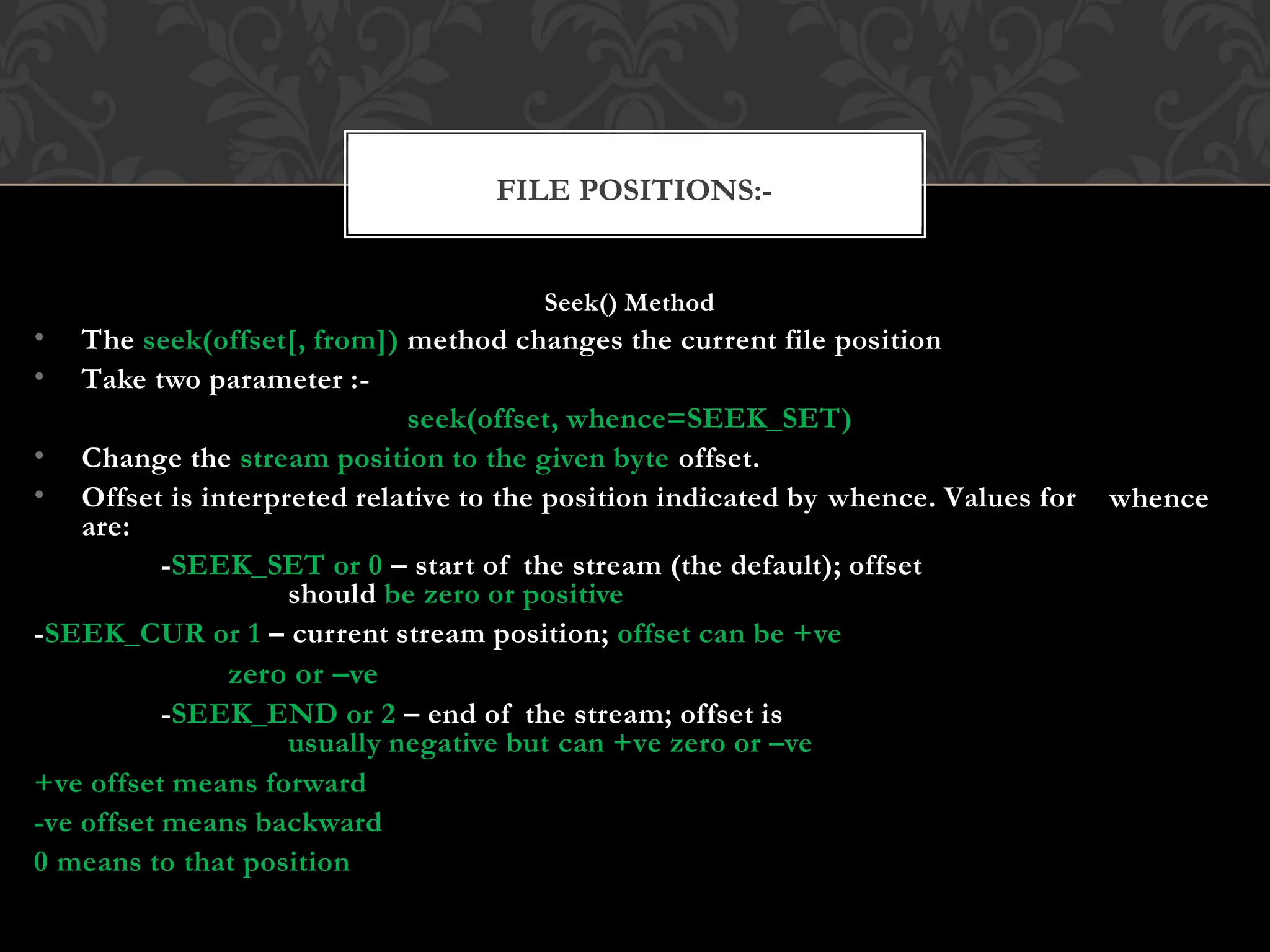 Seek() Method
• The seek(offset[, from]) method changes the current file position
• Take two parameter :-
seek(offset, whence=SEEK_SET)
• Change the stream position to the given byte offset.
• Offset is interpreted relative to the position indicated by whence. Values for
are:
-SEEK_SET or 0 – start of the stream (the default); offset
should be zero or positive
-SEEK_CUR or 1 – current stream position; offset can be +ve
zero or –ve
-SEEK_END or 2 – end of the stream; offset is
usually negative but can +ve zero or –ve
whence
+ve offset means forward
-ve offset means backward
0 means to that position
FILE POSITIONS:-
 