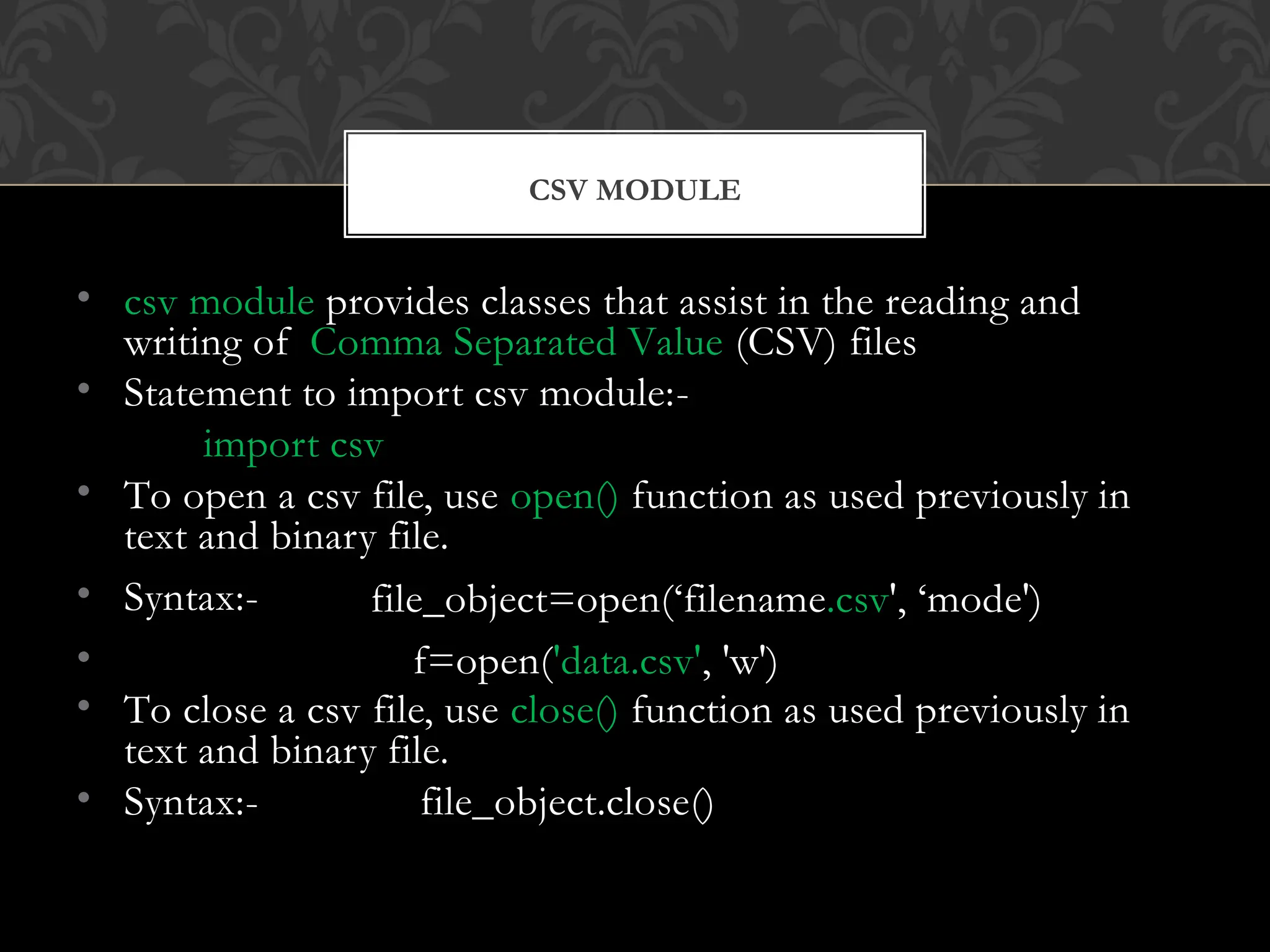 • csv module provides classes that assist in the reading and
writing of Comma Separated Value (CSV) files
• Statement to import csv module:-
import csv
• To open a csv file, use open() function as used previously in
text and binary file.
• Syntax:-
•
• To close a csv file, use close() function as used previously in
text and binary file.
• Syntax:- file_object.close()
file_object=open(‘filename.csv', ‘mode')
f=open('data.csv', 'w')
CSV MODULE
 