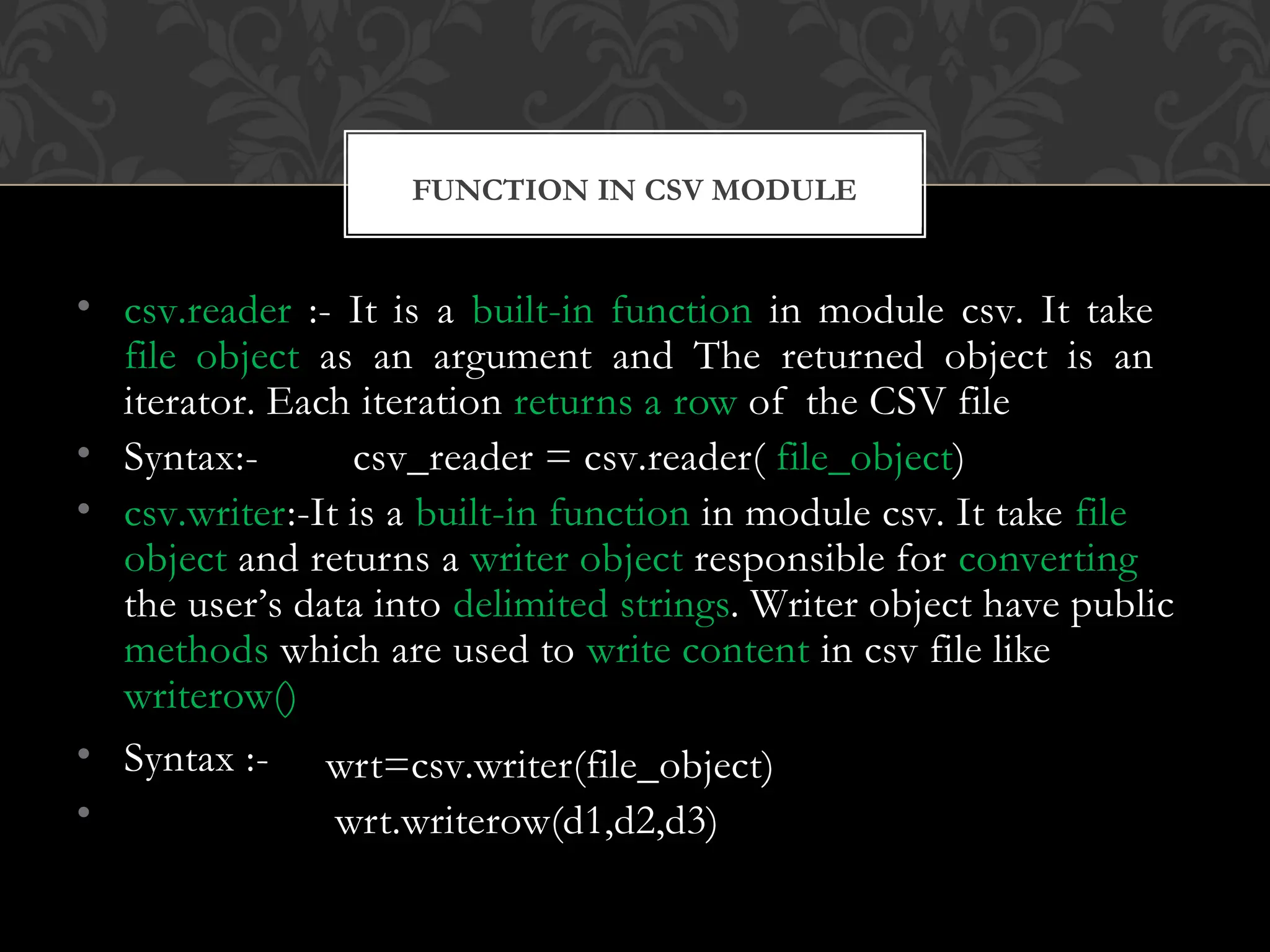 • csv.reader :- It is a built-in function in module csv. It take
file object as an argument and The returned object is an
iterator. Each iteration returns a row of the CSV file
• Syntax:- csv_reader = csv.reader( file_object)
• csv.writer:-It is a built-in function in module csv. It take file
object and returns a writer object responsible for converting
the user’s data into delimited strings. Writer object have public
methods which are used to write content in csv file like
writerow()
• Syntax :-
•
wrt=csv.writer(file_object)
wrt.writerow(d1,d2,d3)
FUNCTION IN CSV MODULE
 
