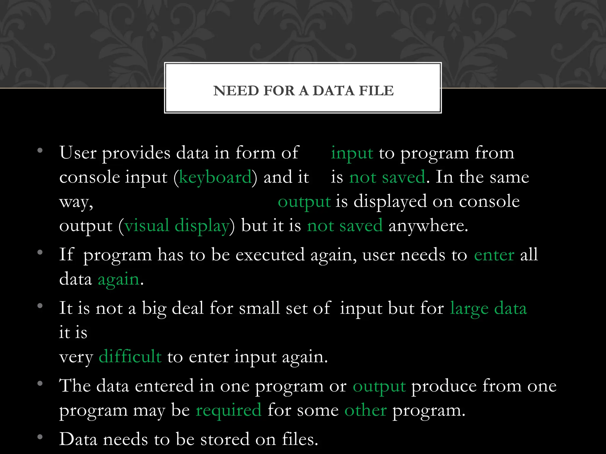 • User provides data in form of input to program from
console input (keyboard) and it is not saved. In the same
way, output is displayed on console
output (visual display) but it is not saved anywhere.
• If program has to be executed again, user needs to enter all
data again.
• It is not a big deal for small set of input but for large data
it is
very difficult to enter input again.
• The data entered in one program or output produce from one
program may be required for some other program.
• Data needs to be stored on files.
NEED FOR A DATA FILE
 