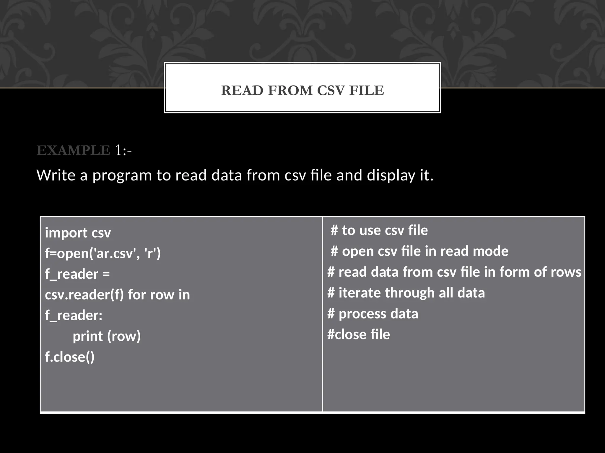 EXAMPLE 1:-
Write a program to read data from csv file and display it.
READ FROM CSV FILE
import csv
f=open('ar.csv', 'r')
f_reader =
csv.reader(f) for row in
f_reader:
print (row)
f.close()
# to use csv file
# open csv file in read mode
# read data from csv file in form of rows
# iterate through all data
# process data
#close file
 