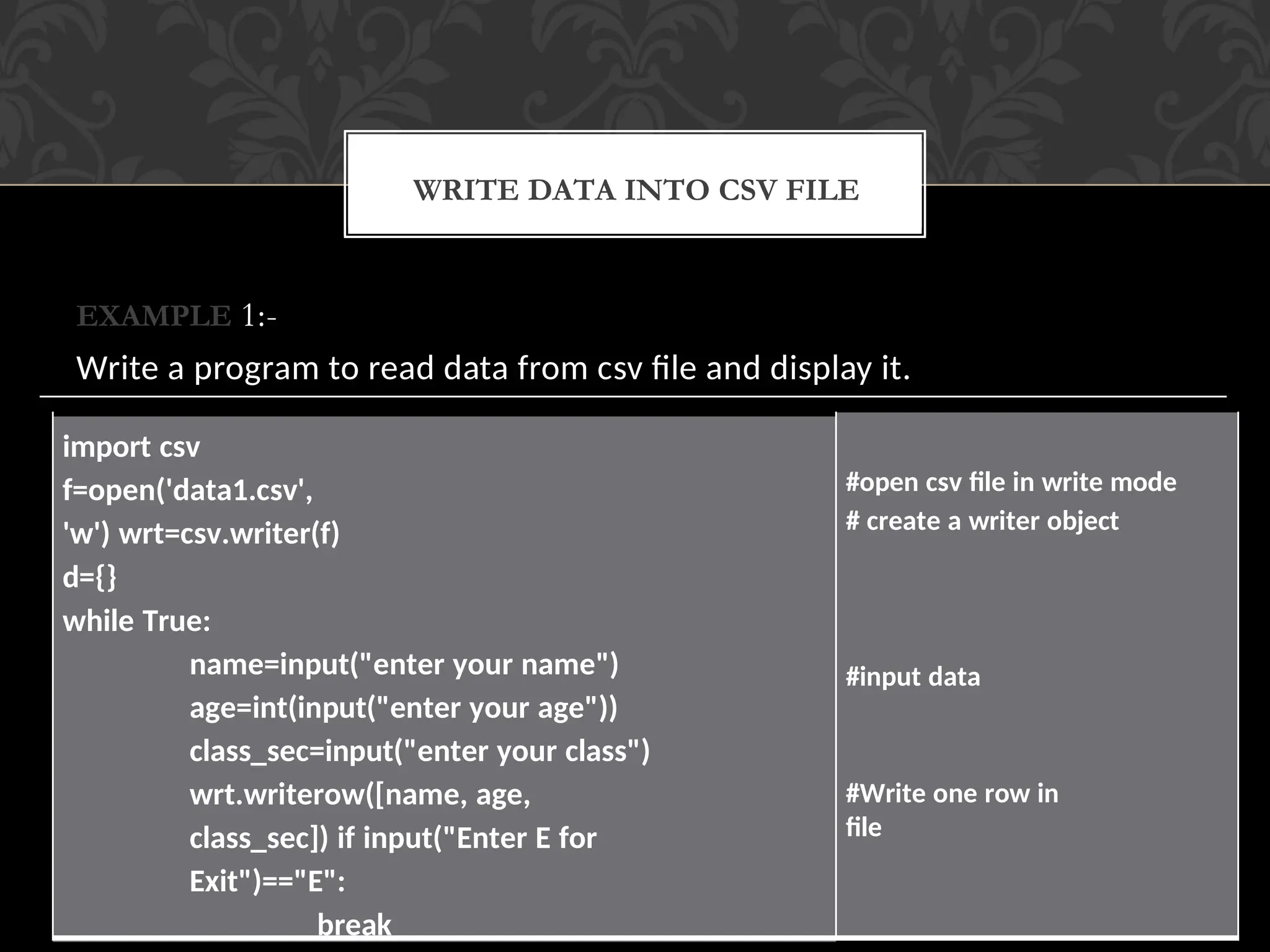 EXAMPLE 1:-
Write a program to read data from csv file and display it.
WRITE DATA INTO CSV FILE
import csv
f=open('data1.csv',
'w') wrt=csv.writer(f)
d={}
while True:
name=input("enter your name")
age=int(input("enter your age"))
class_sec=input("enter your class")
wrt.writerow([name, age,
class_sec]) if input("Enter E for
Exit")=="E":
break
#open csv file in write mode
# create a writer object
#input data
#Write one row in
file
 