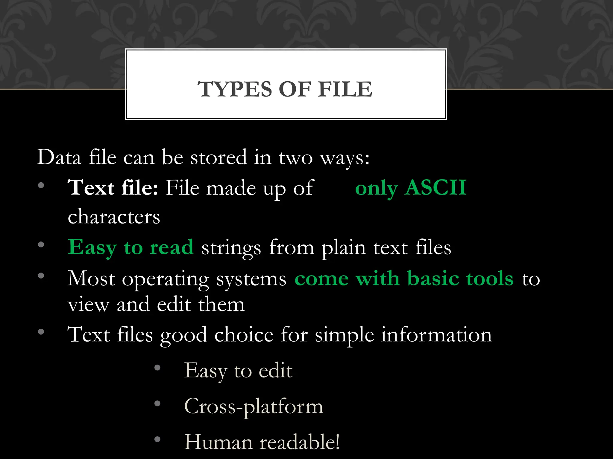 TYPES OF FILE
Data file can be stored in two ways:
• Text file: File made up of only ASCII
characters
• Easy to read strings from plain text files
• Most operating systems come with basic tools to
view and edit them
• Text files good choice for simple information
• Easy to edit
• Cross-platform
• Human readable!
 