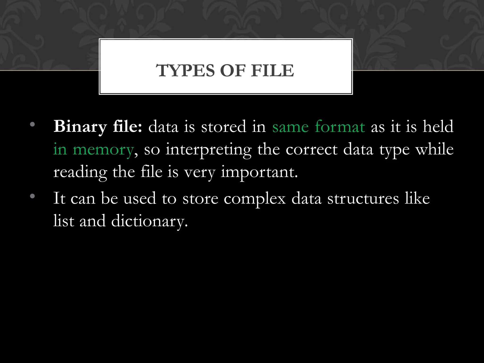 TYPES OF FILE
• Binary file: data is stored in same format as it is held
in memory, so interpreting the correct data type while
reading the file is very important.
• It can be used to store complex data structures like
list and dictionary.
 