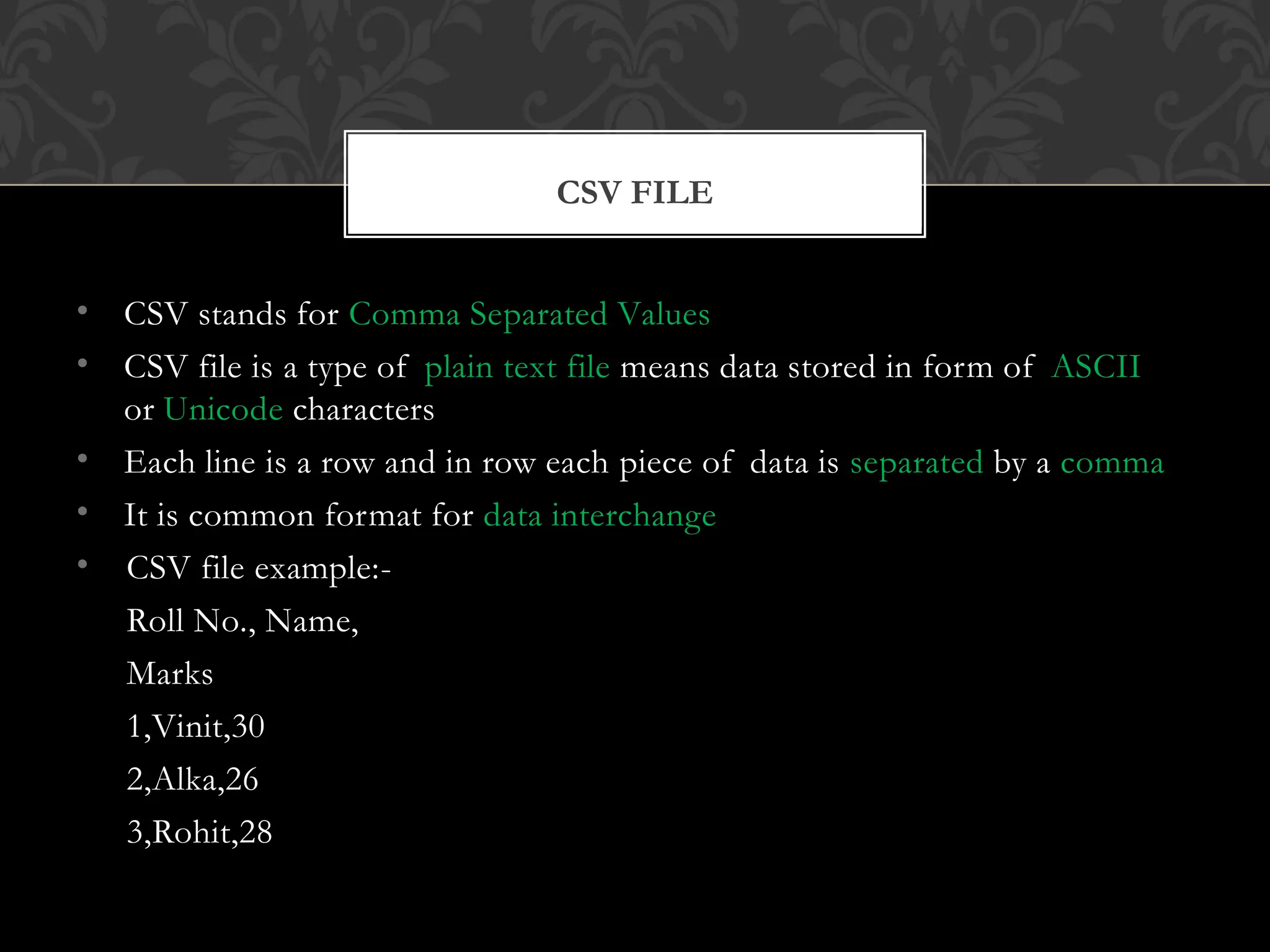 • CSV stands for Comma Separated Values
• CSV file is a type of plain text file means data stored in form of ASCII
or Unicode characters
• Each line is a row and in row each piece of data is separated by a comma
• It is common format for data interchange
• CSV file example:-
Roll No., Name,
Marks
1,Vinit,30
2,Alka,26
3,Rohit,28
CSV FILE
 