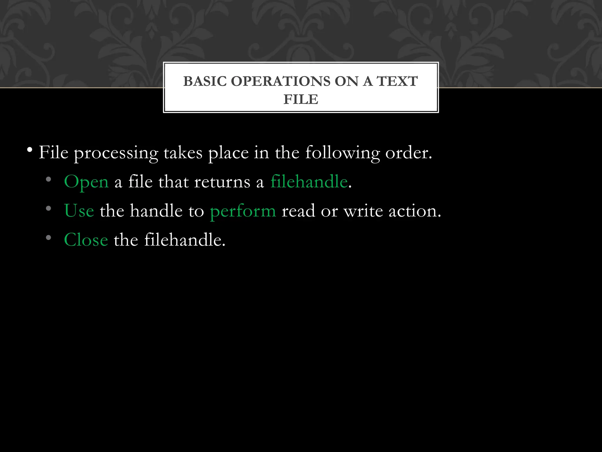 FILE
• File processing takes place in the following order.
• Open a file that returns a filehandle.
• Use the handle to perform read or write action.
• Close the filehandle.
BASIC OPERATIONS ON A TEXT
 