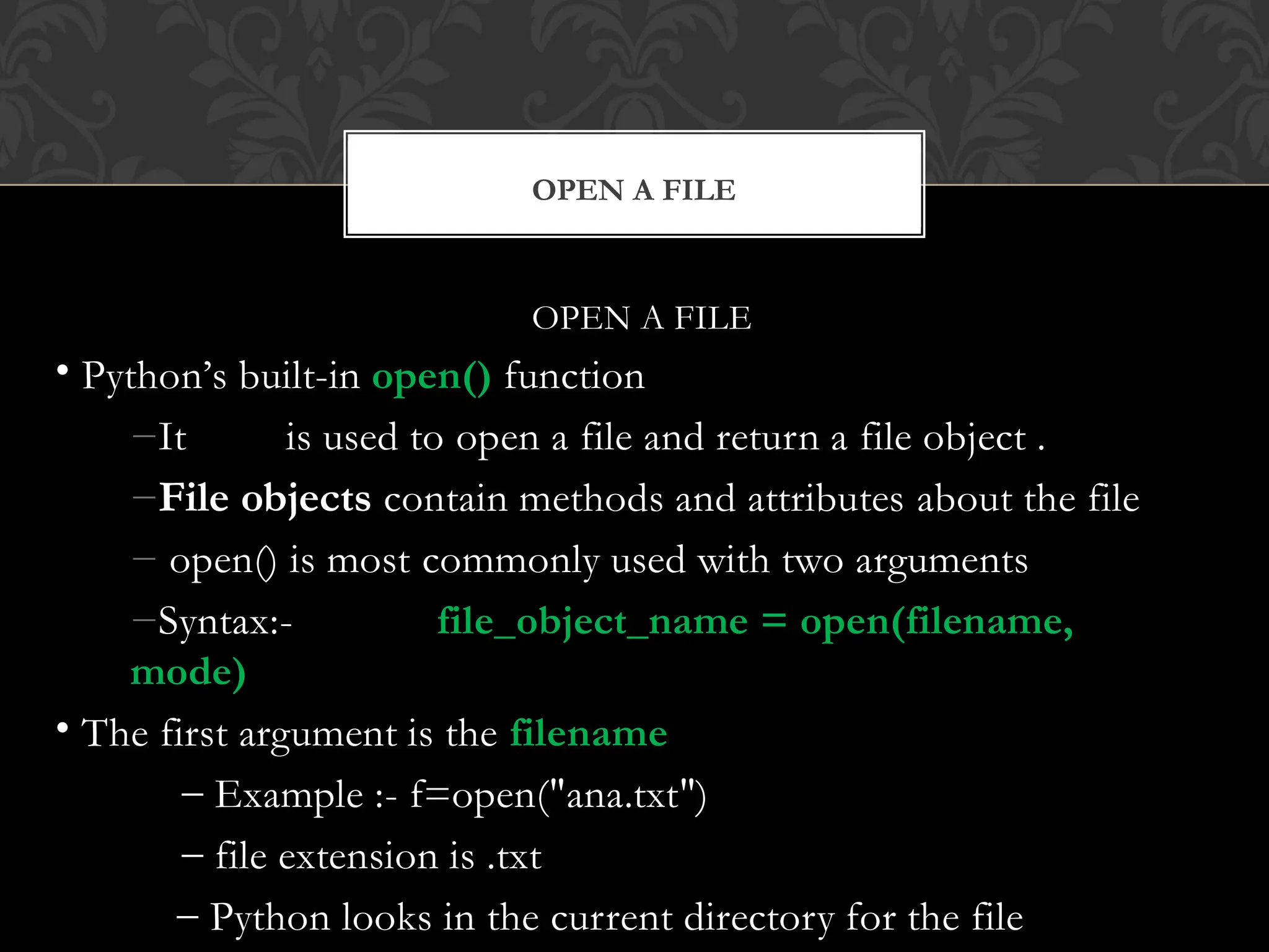 OPEN A FILE
OPEN A FILE
• Python’s built-in open() function
−It is used to open a file and return a file object .
−File objects contain methods and attributes about the file
− open() is most commonly used with two arguments
−Syntax:- file_object_name = open(filename,
mode)
• The first argument is the filename
– Example :- f=open("ana.txt")
– file extension is .txt
– Python looks in the current directory for the file
 