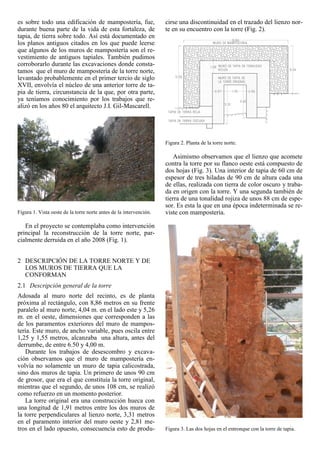 es sobre todo una edificación de mampostería, fue,
durante buena parte de la vida de esta fortaleza, de
tapia, de tierra sobre todo. Así está documentado en
los planos antiguos citados en los que puede leerse
que algunos de los muros de mampostería son el re-
vestimiento de antiguos tapiales. También pudimos
corroborarlo durante las excavaciones donde consta-
tamos que el muro de mampostería de la torre norte,
levantado probablemente en el primer tercio de siglo
XVII, envolvía el núcleo de una anterior torre de ta-
pia de tierra, circunstancia de la que, por otra parte,
ya teníamos conocimiento por los trabajos que re-
alizó en los años 80 el arquitecto J.I. Gil-Mascarell.
Figura 1. Vista oeste de la torre norte antes de la intervención.
En el proyecto se contemplaba como intervención
principal la reconstrucción de la torre norte, par-
cialmente derruida en el año 2008 (Fig. 1).
2 DESCRIPCIÓN DE LA TORRE NORTE Y DE
LOS MUROS DE TIERRA QUE LA
CONFORMAN
2.1 Descripción general de la torre
Adosada al muro norte del recinto, es de planta
próxima al rectángulo, con 8,86 metros en su frente
paralelo al muro norte, 4,04 m. en el lado este y 5,26
m. en el oeste, dimensiones que corresponden a las
de los paramentos exteriores del muro de mampos-
tería. Este muro, de ancho variable, pues oscila entre
1,25 y 1,55 metros, alcanzaba una altura, antes del
derrumbe, de entre 6.50 y 4,00 m.
Durante los trabajos de desescombro y excava-
ción observamos que el muro de mampostería en-
volvía no solamente un muro de tapia calicostrada,
sino dos muros de tapia. Un primero de unos 90 cm
de grosor, que era el que constituía la torre original,
mientras que el segundo, de unos 108 cm, se realizó
como refuerzo en un momento posterior.
La torre original era una construcción hueca con
una longitud de 1,91 metros entre los dos muros de
la torre perpendiculares al lienzo norte, 3,31 metros
en el paramento interior del muro oeste y 2,81 me-
tros en el lado opuesto, consecuencia esto de produ-
cirse una discontinuidad en el trazado del lienzo nor-
te en su encuentro con la torre (Fig. 2).
Figura 2. Planta de la torre norte.
Asimismo observamos que el lienzo que acomete
contra la torre por su flanco oeste está compuesto de
dos hojas (Fig. 3). Una interior de tapia de 60 cm de
espesor de tres hiladas de 90 cm de altura cada una
de ellas, realizada con tierra de color oscuro y traba-
da en origen con la torre. Y una segunda también de
tierra de una tonalidad rojiza de unos 88 cm de espe-
sor. Es esta la que en una época indeterminada se re-
viste con mampostería.
Figura 3. Las dos hojas en el entronque con la torre de tapia.
 