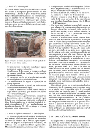 2.2 Muro de la torre original
Se sacaron a la luz un total de cinco hiladas, todas en
mal estado e incompletas, particularmente las tres
últimas (Fig. 4). Pese a su grado de deterioro, aún se
han podido determinar algunas de sus características,
que nos aportan valiosa información sobre los pro-
cedimientos constructivos empleados y que, además,
nos serán de gran utilidad para acometer los trabajos.
Así pues, sobre los muros de la torre original, pode-
mos decir lo siguiente:
Figura 4. Interior de la torre. Se aprecia el elevado grado de de-
terioro de las tres últimas hiladas.
Se construyeron con tapiales modulares y agujas
pasantes de sección rectangular.
En el interior de los muros se colocaron rollizos
de madera, a modo de zunchado y traba entre la
tapiadas contiguas.
El paramento interior no se realizó calicostrado,
no apreciándose revestimiento alguno.
Los mechinales de las agujas se taparon con ri-
pios y argamasa.
El paramento exterior se decoró con incisiones en
el calicostrado a modo de espiga.
La tierra es de tonalidad oscura, similar a la de la
hoja interior del lienzo que envuelve el recinto
que vemos en la figura 3.
Otras informaciones, particularmente las relativas
a dimensiones, ofrecen resultados imprecisos y por
lo tanto poco concluyentes. Citaremos, no obstante a
titulo de información, que la máxima longitud de ta-
piada observada es de 1,93 m, y que la altura de las
tapiadas oscila entre 75 y 90 cm, siendo la primera
dimensión la que más se repite.
2.3 Muro de tapia de refuerzo de la torre original
El desmontaje parcial del muro de mampostería
nos permitió visualizar una porción del paramento
del muro de refuerzo de la torre de tapia original.
Pese a ser pequeña la superficie la descubierta, del
orden de 1 m2
, aún pudimos obtener algunos datos.
Mostramos los que consideramos de mayor interés:
Este paramento estaba constituido por un calicos-
trado de gran calidad y, a diferencia del de la to-
rre, no presentaba decoración alguna.
Su ancho es de 108 cm, idéntico en sus tres lados.
La tierra que se empleó era de color rojizo.
Pudimos apreciar la altura de una hilada que re-
sulto de 92 cm, y las huellas de las cuatro tablas
que formaban el encofrado, tres de ellas de 22 cm
y de 26 la restante.
Fue construido mediante un encofrado corrido a
una sola cara. Se observaban en el paramento, so-
bre una misma línea horizontal, varias parejas de
orificios de sección circular, a distancias entre el-
las de entre 48 y 57 cm. La separación entre los
orificios oscilaba entre 5 y 10 cm.
Sin duda lo más destacable son los orificios men-
cionados, pues nos ofrecen la posibilidad de indagar
sobre el sistema de sujeción del encofrado empleado
para construir este muro (se encuentran señales simi-
lares en los castillos castellonenses de Azuebar, en el
Castell Vell de Castellón y Onda, entre otros, tanto
en muros encofrados a una como a dos caras), que,
por levantarse contra otro ya realizado, debía de ser
necesariamente a una sola cara. Después de una
atenta observación pensamos que podría ser del si-
guiente modo: Los tapiales se sujetarían en su parte
inferior, con la ayuda de los costeros, a unos tirantes
amarrados a unas estacas situadas en el encuentro de
los dos muros. La diferencia de sección entre los ori-
ficios, que varía entre 1,5 y 2 cm, y los restos de
serrín hallados nos lleva a pensar que los tirantes
eran de madera, ramas de avellano, probablemente,
por la facilidad que ofrece esta madera en convertir-
se, mediante golpes, en un material fibroso y sus-
ceptible de transformarse en sogas. Unos costeros se
encajarían y se sujetarían con cuñas en estas ramas
anudadas en su parte inferior, atirantándose con so-
gas superiormente.
Otro dato de interés por lo que respecta al orden
de construcción de estas estructuras es que este muro
no se trababa con el de tonalidad rojiza del cierre del
recinto, si no que entestaba contra él en toda su altu-
ra. Este se construyó también con encofrado a una
sola cara pero con un sistema de medias agujas de
sección rectangular del orden de 2 x 7 cm y en hila-
das de unos 88 cm de altura (este sistema de agujas
ha sido profusamente empleado en el periodo anda-
lusí en la ejecución de muros de gran ancho o enco-
frados a una sola cara. Font, F 2011). Un nuevo sis-
tema, el tercero que encontramos, para resolver el
ajuste y colocación de los tapiales.
3 INTERVENCIÓN EN LA TORRE NORTE
En el proyecto se contemplaba la reconstrucción
del muro de mampostería derruido y la consolida-
ción de la torre de tapia con la elevación de una nue-
va hilada, dejando un espacio entre las dos fábricas a
 
