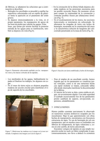 de fábricas, se adoptaron las soluciones que a conti-
nuación se describen.
Retirados los encofrados se procedió a cepillar las
superficies calicostradas con un cepillo de plásti-
co hasta la aparición en el paramento del árido
grueso.
Se dejaron intencionadamente a la vista, en el
propio paramento, los mampuestos de apoyo de
las losas de piedra que cubrían las agujas. Estas
losas, que tenían por misión facilitar la posterior
retirada de las agujas para su reutilización, tam-
bién se dejaron a la vista (Fig 6).
Figura 6. Paramento calicostrado cepillado con los mampues-
tos vistos y las marcas verticales de las tapiadas.
Los mechinales de las agujas, habitualmente ta-
pados al finalizar los trabajos, los dejamos sin ce-
gar.
En el muro de tierra rojiza se alojaron pequeñas
maderas de sección circular para manifestar el ti-
po de sujeción de los encofrados.
Figura 7. Obsérvense las maderas en el remate en la torre ter-
minada. Compárese esta imagen con la de la figura 4.
En la coronación de la última hilada dejamos alo-
jadas maderas en las posiciones necesarias para
un posible recrecido futuro. De momento sirven
para romper la continuidad de la coronación y
controlar posibles fisuras por dilataciones térmi-
cas (Fig. 7).
En el escalonamiento de los muros, las secciones
transversales se terminaron sin calicostrado. Se
alternaron las tongadas de tierra con lechos de
hormigón, mostrando así la constitución del muro
y la característica solución de lengüetas del cali-
costrado penetrando en la masa de tierra (Fig. 8).
Figura 8. Sección con tierra estabilizada y lechos de hormigón.
Pese al empleo de un encofrado corrido, hemos
logrado que en los paramentos se visualicen jun-
tas verticales, como si de una estructura hecha
con tapial modular se tratara, colocando tablas
allá donde interesaba manifestar la discontinuidad
de la fábrica.
El interior de la torre se dejo, como estaba en ori-
gen, sin revestimiento alguno. Con toda seguridad
el acabado excesivamente liso de los paramentos
pronto cambiará de aspecto, envejeciendo, es-
peremos, saludablemente.
5 CONCLUSIONES
Hemos podido constatar nuevamente lo observado
en numerosos recintos defensivos ocupados por los
musulmanes: Bajo lo que aparentemente son obras
hechas de mampostería, encontramos con frecuencia
estructuras de tapia. Ya sea de hormigón de cal con
mampuestos, que en muchos casos se confunden con
fábricas de mampostería, de tapia valenciana o, co-
mo en este castillo, de tierra calicostrada.
Encontrar vestigios de tapiales en una simple ins-
pección ocular no suele ser labor complicada, lo que,
consecuentemente, nos lleva a deducir la existencia
 