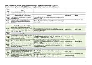 1
Final Program for the first Swiss Health Economics Workshop (September 13, 2013)
Location: Meeting Rooms at the CSS Versicherung Hauptsitz, Tribschenstr. 21, 6002 Luzern
10:00 Start
10:15 Introduction by Konstantin Beck
10:30 Plenary Speeches (Room 5.250) Speaker Discussant Chair
10:30 -
11:00
The division of labor between private and
social insurance
Peter Zweifel, Prof. em. Department of Economics, University
of Zurich, Zurich
Konstantin Beck
11:00 -
11:30
Inpatient Payment Schemes and Cost
Efficiency: Evidence From Swiss Public
Hospitals
Stefan Meyer, Department of Health Economics, University of
Basel, Basel
Parallel Session 1 (Room 5.250)
11:30 -
12:15
Is population ageing really dwarfed by
advances in medical technology as a driver
of healthcare expenditure (HCE)? Evidence
from the Swiss case
Carsten Colombier, Finanzwissenschaftliches
Forschungsinstitut, Universität zu Köln and Eidgenössische
Steuerverwaltung, Bern
Viktor von Wyl Harry Telser
12:15 -
13:00 Lunch
13:00 -
13:45
Choice of Reserve Capacity With Uncertain
Demand: Evidence from Swiss Hospitals
Under Prospective Payment
Phillippe Widmer, Polynomics, Olten and Department of
Economics, University of Zurich, Zurich
Konstantin Beck
Peter Zweifel
13:45 -
14:30
Risk Adjustment – Did we take the right
track?
Konstantin Beck, CSS-Institute for Empirical Health
Economics, Lucerne and Department of Economics, University
of Zurich, Zurich
Peter Zweifel
14:30 -
15:15
Risk adjustment can undermine solidarity
between generations: A longitudinal case
study from Switzerland
Viktor von Wyl, CSS-Institute for Empirical Health Economics,
Lucerne and Institute for Social and Preventive Medicine,
University of Bern, Bern
Renate Strobl
15:15 -
15:45 Coffee - Break
15:45 -
16:30
Reimbursement Reform and the Distribution
of Labor between In- and Outpatient Care:
Evidence from Switzerland
Timo Tondelli, Department of Health Economics, University of
Basel, Basel
Simon Spika
Konstantin Beck
16:30 -
17:15
Prospective payment in psychiatry: Early
experience from a natural experiment in the
canton of Zurich
Mark Pletscher, Winterthur Institute for Health Economics,
Zürich University of Applied Sciences, Winterthur
Carsten Colombier
 