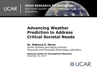 Advancing Weather
Prediction to Address
Critical Societal Needs
Dr. Rebecca E. Morss
Senior Scientist and Deputy Director
Mesoscale and Microscale Meteorology Laboratory
National Center for Atmospheric Research
November 14, 2017
FROM RESEARCH TO INDUSTRY:
How Earth system science enables private sector
innovation
 