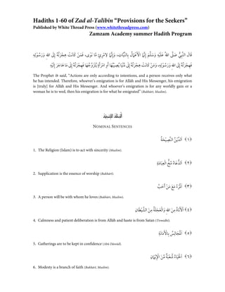 Hadiths 1-60 of Zad al-Talibin “Provisions for the Seekers” 
Published by White Thread Press (www.whitethreadpress.com) 
Zamzam Academy summer Hadith Program 
َ ف َ م ْ ن َ ك اَ نْ ت ِ ه ْ ج َ رُ ت ُ ه إِ َ لى ا ِ لله َ و َ ر ُ س ْ و ل ِ ِ ه , ￯ َ ق ا َ ل ا ل ن ب ِ ي َ ص لى ا ُ لله َ ع َ ل ْ ي ِ ه َ و َ س ل َ م إ ِ ن َ ما ا ْ لأ َ ْ ع َ ما ُ ل ب ِ ا ل ن ي ا ِ ت , َ و إ ِ ن َ ما ِ لا ْ م ِ ر ٍ ئ م ا َ ن و 
َ فِ هْ ج َ ر ُ تُ ه إ ِ َ لى ا ِلله َ و َ ر ُ سْ و ل ِِ ه , َ و َ مْ ن َ ك اَ نْ ت ِ هْ ج َ رُ تُ ه إ ِ لى ُ دْ ن َ ي ا ُ يِ صْ ي ُ ب َ ه ا َ أِ و اْ مَ رَ أ ٍ ة يَ تَ ز و ُ ج َ ه ا َ فِ ه ْ جَ رُ ت ُ ه إِ لى َ م ا َ ه ا َج َ ر إِ َ ل ْي ِ ه 
The Prophet  said, “Actions are only according to intentions, and a person receives only what 
he has intended. Therefore, whoever’s emigration is for Allāh and His Messenger, his emigration 
is [truly] for Allāh and His Messenger. And whoever’s emigration is for any worldly gain or a 
woman he is to wed, then his emigration is for what he emigrated” (Bukhārī, Muslim). 
ا لج م ل ة ا لإ سمِ ي ةُ 
NOMINAL SENTENCES 
َ ا ل د ْي ُن ا ل ن ِ ص ْي َح ُ ة ١ 
1. The Religion (Islam) is to act with sincerity (Muslim). 
َ ا ل دَ عا ُ ء ُ م خ اْ لِ عَ با َ د ِ ة ٢ 
2. Supplication is the essence of worship (Bukhārī). 
َ ا َْلم ْر ُ ء َ م َ ع َ م ْن َ أ َح بَّ ٣ 
3. A person will be with whom he loves (Bukhārī, Muslim). 
َ ا ْ لأ َ َن ا ُ ة ِ م َ ن ا ِلله َ و ا ْ ل َ ع َ ج َ ل ُ ة ِ م َ ن ا ل ش ْ يَ ط ا ِ ن ٤ 
4. Calmness and patient deliberation is from Allāh and haste is from Satan (Tirmidhī). 
َ ا لمَْ َج ا ل ِ ُ س ب ِ ا ْلأ َ َ ما َن ِ ة ٥ 
5. Gatherings are to be kept in confidence (Abū Dāwūd). 
َ ا ْ لح َ يا ُ ء ُ ش ْ ع َ ب ٌ ة م َ ن ا ْ ِ لإْ يَ ماِ ن ٦ 
6. Modesty is a branch of faith (Bukhārī, Muslim). 
 