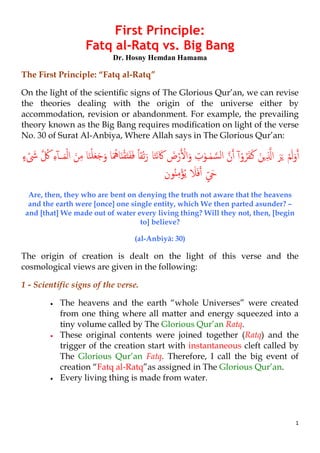 1
First Principle:
Fatq al-Ratq vs. Big Bang
Dr. Hosny Hemdan Hamama
The First Principle: “Fatq al-Ratq”
On the light of the scientific signs of The Glorious Qur’an, we can revise
the theories dealing with the origin of the universe either by
accommodation, revision or abandonment. For example, the prevailing
theory known as the Big Bang requires modification on light of the verse
No. 30 of Surat Al-Anbiya, Where Allah says in The Glorious Qur’an:
ْ‫ﻢ‬َ‫ﻟ‬َ‫و‬�‫أ‬ْ‫و‬ُ‫ﺮ‬َ‫ﻔ‬َ‫ﻛ‬ َ‫�ﻦ‬ِ ��‫ا‬ َ‫ﺮ‬َ�ٓ‫آ‬�‫ن‬�‫أ‬ٰ‫ـﻮ‬ٰ‫ﻤ‬ �‫اﻟﺴ‬ِ‫ت‬‫ﺎ‬َ‫ﺘ‬َ‫ﻧ‬َ‫ﰷ‬ َ‫ض‬ْ‫ر‬� ْ�‫ا‬َ‫و‬‫ﺎ‬َ‫ﻨ‬ْ‫ﻠ‬َ‫ﻌ‬َ‫ﺟ‬َ‫و‬ ‫ﺎ‬َ ُ‫ﺎﳘ‬َ‫ن‬ْ‫ﻘ‬َ‫ت‬َ‫ﻔ‬َ‫ﻓ‬ ً‫ﺎ‬‫ْﻘ‬‫ﺗ‬َ‫ر‬ْ‫ﻟ‬‫ا‬ َ‫ﻦ‬ِ‫ﻣ‬ٓ‫آ‬‫ـ‬َ‫ﻤ‬ِ‫ء‬� ُ‫ﰻ‬ٍ‫ء‬ ْ َ‫ﳽ‬
ٍّ َ�‫ﻮن‬ُ‫ن‬ِ‫ﻣ‬ْ‫ﺆ‬ُ‫ﻳ‬ َ‫ﻼ‬َ‫ﻓ‬�‫أ‬
Are, then, they who are bent on denying the truth not aware that the heavens
and the earth were [once] one single entity, which We then parted asunder? –
and [that] We made out of water every living thing? Will they not, then, [begin
to] believe?
(al-Anbiyā: 30)
The origin of creation is dealt on the light of this verse and the
cosmological views are given in the following:
1 - Scientific signs of the verse.
• The heavens and the earth “whole Universes” were created
from one thing where all matter and energy squeezed into a
tiny volume called by The Glorious Qur’an Ratq.
• These original contents were joined together (Ratq) and the
trigger of the creation start with instantaneous cleft called by
The Glorious Qur’an Fatq. Therefore, I call the big event of
creation “Fatq al-Ratq”as assigned in The Glorious Qur’an.
• Every living thing is made from water.
 