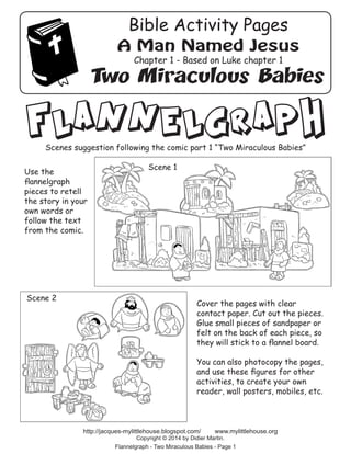 Flannelgraph
Cover the pages with clear
contact paper. Cut out the pieces.
Glue small pieces of sandpaper or
felt on the back of each piece, so
they will stick to a flannel board.
You can also photocopy the pages,
and use these figures for other
activities, to create your own
reader, wall posters, mobiles, etc.
Flannelgraph - Two Miraculous Babies - Page 1
http://jacques-mylittlehouse.blogspot.com/ www.mylittlehouse.org
Copyright © 2014 by Didier Martin.
Scene 1
Scene 2
Scenes suggestion following the comic part 1 “Two Miraculous Babies”
Use the
flannelgraph
pieces to retell
the story in your
own words or
follow the text
from the comic.
A Man Named Jesus
Chapter 1 - Based on Luke chapter 1
Two Miraculous Babies
Bible Activity Pages
 