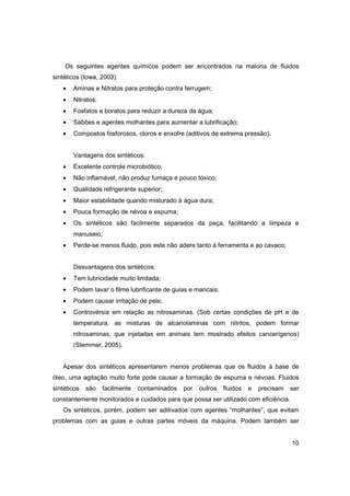 Os seguintes agentes químicos podem ser encontrados na maioria de fluidos
sintéticos (Iowa, 2003):
•

Aminas e Nitratos para proteção contra ferrugem;

•

Nitratos;

•

Fosfatos e boratos para reduzir a dureza da água;

•

Sabões e agentes molhantes para aumentar a lubrificação;

•

Compostos fosforosos, cloros e enxofre (aditivos de extrema pressão).

Vantagens dos sintéticos:
•

Excelente controle microbiótico;

•

Não inflamável, não produz fumaça e pouco tóxico;

•

Qualidade refrigerante superior;

•

Maior estabilidade quando misturado à água dura;

•

Pouca formação de névoa e espuma;

•

Os sintéticos são facilmente separados da peça, facilitando a limpeza e
manuseio;

•

Perde-se menos fluido, pois este não adere tanto à ferramenta e ao cavaco;

Desvantagens dos sintéticos:
•

Tem lubricidade muito limitada;

•

Podem lavar o filme lubrificante de guias e mancais;

•

Podem causar irritação de pele;

•

Controvérsia em relação as nitrosaminas. (Sob certas condições de pH e de
temperatura, as misturas de alcanolaminas com nitritos, podem formar
nitrosaminas, que injetadas em animais tem mostrado efeitos cancerígenos)
(Stemmer, 2005).

Apesar dos sintéticos apresentarem menos problemas que os fluidos à base de
óleo, uma agitação muito forte pode causar a formação de espuma e névoas. Fluidos
sintéticos

são

facilmente

contaminados

por

outros

fluidos

e

precisam

ser

constantemente monitorados e cuidados para que possa ser utilizado com eficiência.
Os sintéticos, porém, podem ser aditivados com agentes “molhantes”, que evitam
problemas com as guias e outras partes móveis da máquina. Podem também ser

10

 