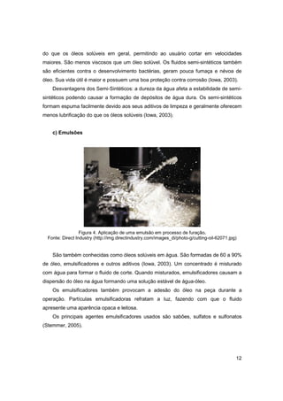 do que os óleos solúveis em geral, permitindo ao usuário cortar em velocidades
maiores. São menos viscosos que um óleo solúvel. Os fluidos semi-sintéticos também
são eficientes contra o desenvolvimento bactérias, geram pouca fumaça e névoa de
óleo. Sua vida útil é maior e possuem uma boa proteção contra corrosão (Iowa, 2003).
Desvantagens dos Semi-Sintéticos: a dureza da água afeta a estabilidade de semisintéticos podendo causar a formação de depósitos de água dura. Os semi-sintéticos
formam espuma facilmente devido aos seus aditivos de limpeza e geralmente oferecem
menos lubrificação do que os óleos solúveis (Iowa, 2003).

c) Emulsões

Figura 4. Aplicação de uma emulsão em processo de furação.
Fonte: Direct Industry (http://img.directindustry.com/images_di/photo-g/cutting-oil-62071.jpg)

São também conhecidas como óleos solúveis em água. São formadas de 60 a 90%
de óleo, emulsificadores e outros aditivos (Iowa, 2003). Um concentrado é misturado
com água para formar o fluido de corte. Quando misturados, emulsificadores causam a
dispersão do óleo na água formando uma solução estável de água-óleo.
Os emulsificadores também provocam a adesão do óleo na peça durante a
operação. Partículas emulsificadoras refratam a luz, fazendo com que o fluido
apresente uma aparência opaca e leitosa.
Os principais agentes emulsificadores usados são sabões, sulfatos e sulfonatos
(Stemmer, 2005).

12

 