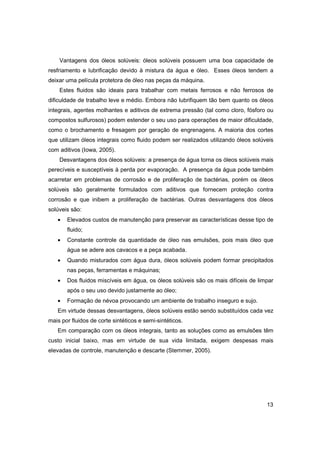 Vantagens dos óleos solúveis: óleos solúveis possuem uma boa capacidade de
resfriamento e lubrificação devido à mistura da água e óleo. Esses óleos tendem a
deixar uma película protetora de óleo nas peças da máquina.
Estes fluidos são ideais para trabalhar com metais ferrosos e não ferrosos de
dificuldade de trabalho leve e médio. Embora não lubrifiquem tão bem quanto os óleos
integrais, agentes molhantes e aditivos de extrema pressão (tal como cloro, fósforo ou
compostos sulfurosos) podem estender o seu uso para operações de maior dificuldade,
como o brochamento e fresagem por geração de engrenagens. A maioria dos cortes
que utilizam óleos integrais como fluido podem ser realizados utilizando óleos solúveis
com aditivos (Iowa, 2005).
Desvantagens dos óleos solúveis: a presença de água torna os óleos solúveis mais
perecíveis e susceptíveis à perda por evaporação. A presença da água pode também
acarretar em problemas de corrosão e de proliferação de bactérias, porém os óleos
solúveis são geralmente formulados com aditivos que fornecem proteção contra
corrosão e que inibem a proliferação de bactérias. Outras desvantagens dos óleos
solúveis são:
•

Elevados custos de manutenção para preservar as características desse tipo de
fluido;

•

Constante controle da quantidade de óleo nas emulsões, pois mais óleo que
água se adere aos cavacos e a peça acabada.

•

Quando misturados com água dura, óleos solúveis podem formar precipitados
nas peças, ferramentas e máquinas;

•

Dos fluidos miscíveis em água, os óleos solúveis são os mais difíceis de limpar
após o seu uso devido justamente ao óleo;

•

Formação de névoa provocando um ambiente de trabalho inseguro e sujo.

Em virtude dessas desvantagens, óleos solúveis estão sendo substituídos cada vez
mais por fluidos de corte sintéticos e semi-sintéticos.
Em comparação com os óleos integrais, tanto as soluções como as emulsões têm
custo inicial baixo, mas em virtude de sua vida limitada, exigem despesas mais
elevadas de controle, manutenção e descarte (Stemmer, 2005).

13

 