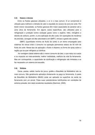 3.3)

Gases e névoas
Entre os fluidos gasosos utilizados, o ar é o mais comum. O ar comprimido é

utilizado para melhorar a retirada de calor e expulsão do cavaco da zona de corte. Por
terem menor viscosidade, os fluidos gasosos têm maior capacidade de penetrar até a
zona ativa da ferramenta. Em alguns casos específicos, são utilizados para a
refrigeração e proteção contra oxidação gases como o argônio, hélio, nitrogênio e
dióxido de carbono, porém, é uma aplicação de alto custo. Em operações de mecânica
de precisão, usinagem de alta velocidade e em QMFC, névoas e gases são usados.
QMFC (quantidade mínima de fluido de corte) é um termo empregado para
sistemas de névoa onde o consumo na operação permanece abaixo de 50 ml/h de
fluido de corte. Nesse tipo de aplicação o fluido é disperso na forma de spray sobre a
região que se quer refrigerar ou lubrificar.
As vantagens deste sistema são o menor consumo de óleo, o que reduz os custos
e os impactos ao meio-ambiente, melhor visibilidade, melhora da vida da ferramenta.
Mas em contrapartida, a capacidade de lubrificação e refrigeração são limitadas e se
faz necessário um sistema de exaustão.
3.4)

Sólidos
Ceras, pastas, sabão, banha de porco, grafite e Bissulfeto de Molibdênio são os

mais comuns. São geralmente aplicados diretamente na peça ou ferramenta. A pasta
de Bissulfeto de Molibdênio (MoS2) pode ser aplicada na superfície de saída da
ferramenta com um pincel. Pelas suas características lubrificantes em condições de
extrema pressão, tem dado excelentes resultados (Stemmer, 2005).

16

 