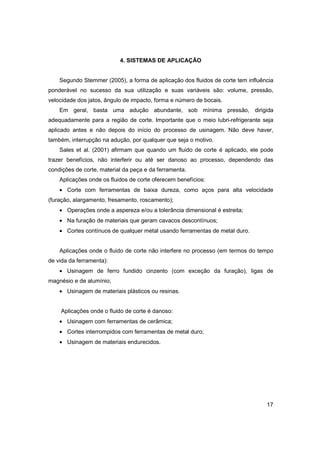 4. SISTEMAS DE APLICAÇÃO

Segundo Stemmer (2005), a forma de aplicação dos fluidos de corte tem influência
ponderável no sucesso da sua utilização e suas variáveis são: volume, pressão,
velocidade dos jatos, ângulo de impacto, forma e número de bocais.
Em geral, basta uma adução abundante, sob mínima pressão, dirigida
adequadamente para a região de corte. Importante que o meio lubri-refrigerante seja
aplicado antes e não depois do início do processo de usinagem. Não deve haver,
também, interrupção na adução, por qualquer que seja o motivo.
Sales et al. (2001) afirmam que quando um fluido de corte é aplicado, ele pode
trazer benefícios, não interferir ou até ser danoso ao processo, dependendo das
condições de corte, material da peça e da ferramenta.
Aplicações onde os fluidos de corte oferecem benefícios:
• Corte com ferramentas de baixa dureza, como aços para alta velocidade
(furação, alargamento, fresamento, roscamento);
• Operações onde a aspereza e/ou a tolerância dimensional é estreita;
• Na furação de materiais que geram cavacos descontínuos;
• Cortes contínuos de qualquer metal usando ferramentas de metal duro.
Aplicações onde o fluido de corte não interfere no processo (em termos do tempo
de vida da ferramenta):
• Usinagem de ferro fundido cinzento (com exceção da furação), ligas de
magnésio e de alumínio;
• Usinagem de materiais plásticos ou resinas.
Aplicações onde o fluido de corte é danoso:
• Usinagem com ferramentas de cerâmica;
• Cortes interrompidos com ferramentas de metal duro;
• Usinagem de materiais endurecidos.

17

 