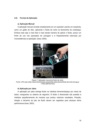 4.2)

Formas de Aplicação

a) Aplicação Manual
A aplicação manual consiste simplesmente em um operador usando um recipiente,
como um galão de óleo, aplicando o fluido de corte na ferramenta de corte/peça.
Embora esta seja a mais fácil e mais barata maneira de aplicar o fluido, possui um
limite de uso nas operações de usinagem e é freqüentemente estorvado por
inconsistências na aplicação. (Iowa, 2003).

Figura 7. Aplicação manual de fluido de corte.
Fonte: LPS Labs (http://www.directindustry.es/prod/lps-laboratories/fluido-de-corte-de-agua11942-266793.html)

b) Aplicação por Jatos
A aplicação por jatos entrega fluido na interface ferramenta/peça por meios de
tubos, mangueiras ou sistema de esguicho. O fluido é direcionado sob pressão à
interface peça/ferramenta de maneira que produz máximos resultados. Pressão,
direção e tamanho do jato de fluido devem ser regulados para alcançar ótima
performance (Iowa, 2003).

19

 