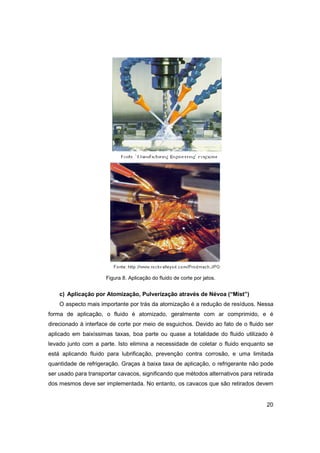 Figura 8. Aplicação do fluido de corte por jatos.

c) Aplicação por Atomização, Pulverização através de Névoa (“Mist”)
O aspecto mais importante por trás da atomização é a redução de resíduos. Nessa
forma de aplicação, o fluido é atomizado, geralmente com ar comprimido, e é
direcionado à interface de corte por meio de esguichos. Devido ao fato de o fluido ser
aplicado em baixíssimas taxas, boa parte ou quase a totalidade do fluido utilizado é
levado junto com a parte. Isto elimina a necessidade de coletar o fluido enquanto se
está aplicando fluido para lubrificação, prevenção contra corrosão, e uma limitada
quantidade de refrigeração. Graças à baixa taxa de aplicação, o refrigerante não pode
ser usado para transportar cavacos, significando que métodos alternativos para retirada
dos mesmos deve ser implementada. No entanto, os cavacos que são retirados devem

20

 