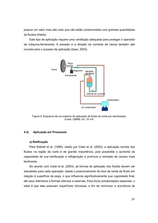 possuir um valor mais alto visto que não estão contaminados com grandes quantidades
de fluidos (Hasib).
Este tipo de aplicação requere uma ventilação adequada para proteger o operador
da máquina-ferramenta. A pressão e a direção da corrente de névoa também são
cruciais para o sucesso da aplicação (Iowa, 2003).

Figura 9. Esquema de um sistema de aplicação de fluido de corte por atomização.
Fonte: IJMNE vol. 10 nº4.

4.3)

Aplicação em Processos

a) Retificação
Para Ebbrell et al. (1999), citado por Catai et al. (2003), a aplicação correta dos
ﬂuidos na região de corte é de grande importância, pois possibilita o aumento da
capacidade de sua lubriﬁcação e refrigeração e promove a remoção de cavaco mais
facilmente.
De acordo com Catai et al. (2003), as formas de aplicação dos ﬂuidos devem ser
estudadas para cada operação, desde o posicionamento do bico de saída de ﬂuido em
relação à superfície da peça, o que inﬂuencia signiﬁcativamente sua rugosidade ﬁnal,
até seus diâmetros e formas internas e externas. Para bicos arredondados especiais, o
ideal é que eles possuam superfícies côncavas, a ﬁm de minimizar a ocorrência de

21

 