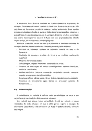 5. CRITÉRIOS DE SELEÇÃO

A escolha do fluido de corte baseia-se nos objetivos desejados no processo de
usinagem. Como exemplo desses objetivos pode-se citar: Aumento da produção, vida
mais longa da ferramenta, arraste de cavacos, melhor acabamento. Essa escolha
torna-se complicada em função da gama de fluidos de corte (composições) existentes e
as exigências diversas de cada processo de usinagem. Encontrar a melhor combinação
para obter o máximo proveito possível do fluido e de suas propriedades não é tarefa
simples e exige, em muitos casos, intensas pesquisas.
Para que se escolha o fluido de corte que possibilite as melhores condições de
usinagem possíveis, devem-se levar em consideração os seguintes aspectos:
•

Processo de usinagem, variáveis de usinagem, material da peça e da
ferramenta;

•

Qualidade da usinagem, precisão de forma e de medidas, acabamento
superficial;

•

Máquinas-ferramentas usadas;

•

Armazenagem, limpeza, tratamentos posteriores das peças;

•

Sistemas de recirculação dos meios lubri-refrigerantes: sistemas individuais,
múltiplos, centralizados;

•

Análise econômica: custos de preparação, manipulação, controle, transporte,
manejo, armazenagem; benefícios obtidos;

•

Segurança: efeitos sobre a saúde, névoas de óleo, risco de incêndios, descarte;

•

Condições de fornecimento: apoio técnico do fornecedor, garantias de
fornecimento,... .

5.1)

Material da peça

A usinabilidade do material é definida pelas características da peça e seu
comportamento nas condições do processo de usinagem.
Um material que possua baixa usinabilidade deverá ser usinado a baixas
velocidades de corte, situação em que o atrito gerado supera a elevação da
temperatura. Dessa forma, será selecionado um fluido de corte lubrificante, como um
óleo integral.

25

 