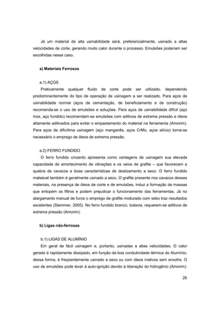 Já um material de alta usinabilidade será, preferencialmente, usinado a altas
velocidades de corte, gerando muito calor durante o processo. Emulsões poderiam ser
escolhidas nesse caso.

a) Materiais Ferrosos

a.1) AÇOS
Praticamente

qualquer

fluido

de

corte

pode

ser

utilizado,

dependendo

predominantemente do tipo de operação de usinagem a ser realizado. Para aços de
usinabilidade normal (aços de cementação, de beneficiamento e de construção)
recomenda-se o uso de emulsões e soluções. Para aços de usinabilidade difícil (aço
inox, aço fundido) recomendam-se emulsões com aditivos de extrema pressão e óleos
altamente aditivados para evitar o empastamento do material na ferramenta (Amorim).
Para aços de dificílima usinagem (aço manganês, aços CrMo, aços silício) torna-se
necessário o emprego de óleos de extrema pressão.

a.2) FERRO FUNDIDO
O ferro fundido cinzento apresenta como vantagens de usinagem sua elevada
capacidade de amortecimento de vibrações e os veios de grafite – que favorecem a
quebra de cavacos e boas características de deslizamento a seco. O ferro fundido
maleável também é geralmente usinado a seco. O grafite presente nos cavacos desses
materiais, na presença de óleos de corte e de emulsões, induz a formação de massas
que entopem os filtros e podem prejudicar o funcionamento das ferramentas. Já no
alargamento manual de furos o emprego de grafite misturado com sebo traz resultados
excelentes (Stemmer, 2005). No ferro fundido branco, todavia, requerem-se aditivos de
extrema pressão (Amorim).

b) Ligas não-ferrosas

b.1) LIGAS DE ALUMÍNIO
Em geral de fácil usinagem e, portanto, usinadas a altas velocidades. O calor
gerado é rapidamente dissipado, em função da boa condutividade térmica do Alumínio,
dessa forma, é freqüentemente usinado a seco ou com óleos inativos sem enxofre. O
uso de emulsões pode levar à auto-ignição devido à liberação do hidrogênio (Amorim).
26

 