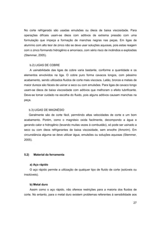 No corte refrigerado são usadas emulsões ou óleos de baixa viscosidade. Para
operações difíceis usam-se óleos com aditivos de extrema pressão com uma
formulação que impeça a formação de manchas negras nas peças. Em ligas de
alumínio com alto teor de zinco não se deve usar soluções aquosas, pois estas reagem
com o zinco formando hidrogênio e amoníaco, com sério risco de incêndios e explosões
(Stemmer, 2005).

b.2) LIGAS DE COBRE
A usinabilidade das ligas de cobre varia bastante, conforme a quantidade e os
elementos envolvidos na liga. O cobre puro forma cavacos longos, com péssimo
acabamento, sendo utilizados fluidos de corte mais viscosos. Latão, bronze e metais de
maior dureza são fáceis de usinar a seco ou com emulsões. Para ligas de cavaco longo
usam-se óleos de baixa viscosidade com aditivos que melhoram o efeito lubrificante.
Deve-se tomar cuidado na escolha do fluido, pois alguns aditivos causam manchas na
peça.

b.3) LIGAS DE MAGNÉSIO
Geralmente são de corte fácil, permitindo altas velocidades de corte e um bom
acabamento. Porém, como o magnésio oxida facilmente, decompondo a água e
gerando calor e hidrogênio (levando muitas vezes à combustão), só pode ser usinado a
seco ou com óleos refrigerantes de baixa viscosidade, sem enxofre (Amorim). Em
circunstância alguma se deve utilizar água, emulsões ou soluções aquosas (Stemmer,
2005).

5.2)

Material da ferramenta

a) Aço rápido
O aço rápido permite a utilização de qualquer tipo de fluido de corte (solúveis ou
insolúveis).

b) Metal duro
Assim como o aço rápido, não oferece restrições para a maioria dos fluidos de
corte. No entanto, para o metal duro existem problemas referentes à sensibilidade aos
27

 