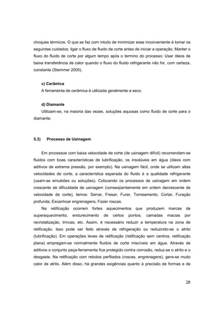 choques térmicos. O que se faz com intuito de minimizar esse inconveniente é tomar os
seguintes cuidados: ligar o fluxo de fluido de corte antes de iniciar a operação; Manter o
fluxo do fluido de corte por algum tempo após o termino do processo; Usar óleos de
baixa transferência de calor quando o fluxo do fluido refrigerante não for, com certeza,
constante (Stemmer 2005).

c) Cerâmica
A ferramenta de cerâmica é utilizada geralmente a seco.

d) Diamante
Utilizam-se, na maioria das vezes, soluções aquosas como fluido de corte para o
diamante.

5.3)

Processo de Usinagem

Em processos com baixa velocidade de corte (de usinagem difícil) recomendam-se
fluidos com boas características de lubrificação, os insolúveis em água (óleos com
aditivos de extrema pressão, por exemplo). Na usinagem fácil, onde se utilizam altas
velocidades de corte, a característica esperada do fluido é a qualidade refrigerante
(usam-se emulsões ou soluções). Colocando os processos de usinagem em ordem
crescente de dificuldade de usinagem (conseqüentemente em ordem decrescente de
velocidade de corte), temos: Serrar, Fresar, Furar, Torneamento, Cortar, Furação
profunda, Escanhoar engrenagens, Fazer roscas.
Na

retificação

superaquecimento,

ocorrem

fortes

endurecimento

aquecimentos
de

certos

que

pontos,

produzem
camadas

marcas
macias

de
por

recristalização, trincas, etc. Assim, é necessário reduzir a temperatura na zona de
retificação. Isso pode ser feito através de refrigeração ou reduzindo-se o atrito
(lubrificação). Em operações leves de retificação (retificação sem centros, retificação
plana) empregam-se normalmente fluidos de corte miscíveis em água. Através de
aditivos o conjunto peça-ferramenta fica protegido contra corrosão, reduz-se o atrito e o
desgaste. Na retificação com rebolos perfilados (roscas, engrenagens), gera-se muito
calor de atrito. Além disso, há grandes exigências quanto à precisão de formas e de

28

 