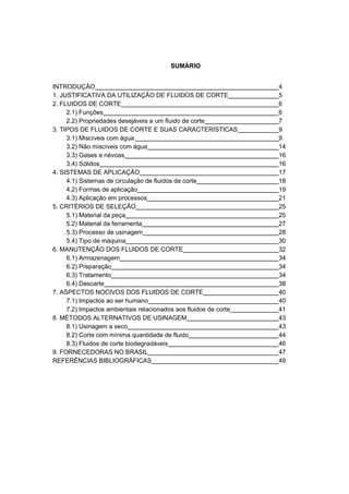 SUMÁRIO
INTRODUÇÃO
1. JUSTIFICATIVA DA UTILIZAÇÃO DE FLUIDOS DE CORTE
2. FLUIDOS DE CORTE
2.1) Funções
2.2) Propriedades desejáveis a um fluido de corte
3. TIPOS DE FLUIDOS DE CORTE E SUAS CARACTERÍSTICAS
3.1) Miscíveis com água
3.2) Não miscíveis com água
3.3) Gases e névoas
3.4) Sólidos
4. SISTEMAS DE APLICAÇÃO
4.1) Sistemas de circulação de fluidos de corte
4.2) Formas de aplicação
4.3) Aplicação em processos
5. CRITÉRIOS DE SELEÇÃO
5.1) Material da peça
5.2) Material da ferramenta
5.3) Processo de usinagem
5.4) Tipo de máquina
6. MANUTENÇÃO DOS FLUIDOS DE CORTE
6.1) Armazenagem
6.2) Preparação
6.3) Tratamento
6.4) Descarte
7. ASPECTOS NOCIVOS DOS FLUIDOS DE CORTE
7.1) Impactos ao ser humano
7.2) Impactos ambientais relacionados aos fluidos de corte
8. MÉTODOS ALTERNATIVOS DE USINAGEM
8.1) Usinagem a seco
8.2) Corte com mínima quantidade de fluido
8.3) Fluidos de corte biodegradáveis
9. FORNECEDORAS NO BRASIL
REFERÊNCIAS BIBLIOGRÁFICAS

4
5
6
6
7
9
9
14
16
16
17
18
19
21
25
25
27
28
30
32
34
34
34
38
40
40
41
43
43
44
46
47
49

 