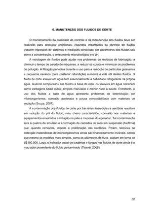 6. MANUTENÇÃO DOS FLUIDOS DE CORTE

O monitoramento da qualidade do controle e da manutenção dos fluidos deve ser
realizado para antecipar problemas. Aspectos importantes do controle de fluidos
incluem inspeções de sistemas e medições periódicas dos parâmetros dos fluidos tais
como a concentração, o crescimento microbiológico e o pH.
A reciclagem de fluidos pode ajudar nos problemas de resíduos de fabricação, a
diminuir o tempo de parada de máquinas, a reduzir os custos e minimizar os problemas
de poluição. A filtração periódica durante o uso para a remoção de partículas grosseiras
e pequenos cavacos (para posterior refundição) aumenta a vida útil destes fluidos. O
fluido de corte solúvel em água tem essencialmente a habilidade refrigerante da própria
água. Quando comparados aos fluidos a base de óleo, os solúveis em água oferecem
como vantagens baixo custo, simples manuseio e menor risco à saúde. Entretanto, o
uso dos fluidos a base de água apresenta problemas de deterioração por
microorganismos, corrosão acelerada e pouca compatibilidade com materiais de
vedação (Souza, 2007).
A contaminação dos fluidos de corte por bactérias anaeróbias e aeróbias resultam
em redução do pH do fluido, mau cheiro característico, corrosão nos materiais e
equipamentos envolvidos e irritação na pele e mucosas do operador. Tal contaminação
leva à quebra da emulsão e à formação de camadas de óleo em suspensão (biofilme)
que, quando removida, impede a proliferação das bactérias. Porém, técnicas de
detecção instantâneas de microorganismos ainda são financeiramente inviáveis, sendo
que mesmo os modelos mais simples, como os citômetros de fluxo, custam em torno de
U$100.000. Logo, o indicador usual de bactérias e fungos nos fluidos de corte ainda é o
mau odor proveniente do fluido contaminado (Thomé, 2006).

32

 
