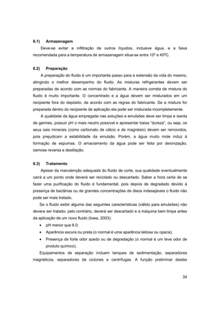 6.1)

Armazenagem
Deve-se evitar a infiltração de outros líquidos, inclusive água, e a faixa

recomendada para a temperatura de armazenagem situa-se entra 10º e 45ºC.

6.2)

Preparação
A preparação do fluido é um importante passo para a extensão da vida do mesmo,

atingindo o melhor desempenho do fluido. As misturas refrigerantes devem ser
preparadas de acordo com as normas do fabricante. A maneira correta de mistura do
fluido é muito importante. O concentrado e a água devem ser misturados em um
recipiente fora do depósito, de acordo com as regras do fabricante. Se a mistura for
preparada dentro do recipiente de aplicação ela pode ser misturada incompletamente.
A qualidade da água empregada nas soluções e emulsões deve ser limpa e isenta
de germes, possuir pH o mais neutro possível e apresentar baixa “dureza”, ou seja, os
seus sais minerais (como carbonato de cálcio e de magnésio) devem ser removidos,
pois prejudicam a estabilidade da emulsão. Porém, a água muito mole induz à
formação de espumas. O amaciamento da água pode ser feita por deionização,
osmose reversa e destilação.

6.3)

Tratamento
Apesar da manutenção adequada do fluido de corte, sua qualidade eventualmente

cairá a um ponto onde deverá ser reciclado ou descartado. Saber a hora certa de se
fazer uma purificação do fluido é fundamental, pois depois de degradado devido à
presença de bactérias ou de grandes concentrações de óleos indesejáveis o fluido não
pode ser mais tratado.
Se o fluido exibir alguma das seguintes características (válido para emulsões) não
devera ser tratado, pelo contrário, deverá ser descartado e a máquina bem limpa antes
da aplicação de um novo fluido (Iowa, 2003):
•

pH menor que 8.0;

•

Aparência escura ou preta (o normal é uma aparência leitosa ou opaca);

•

Presença de forte odor azedo ou de degradação (o normal é um leve odor de
produto químico).

Equipamentos de separação incluem tanques de sedimentação, separadores
magnéticos, separadores de ciclones e centrífugas. A função preliminar destes

34

 